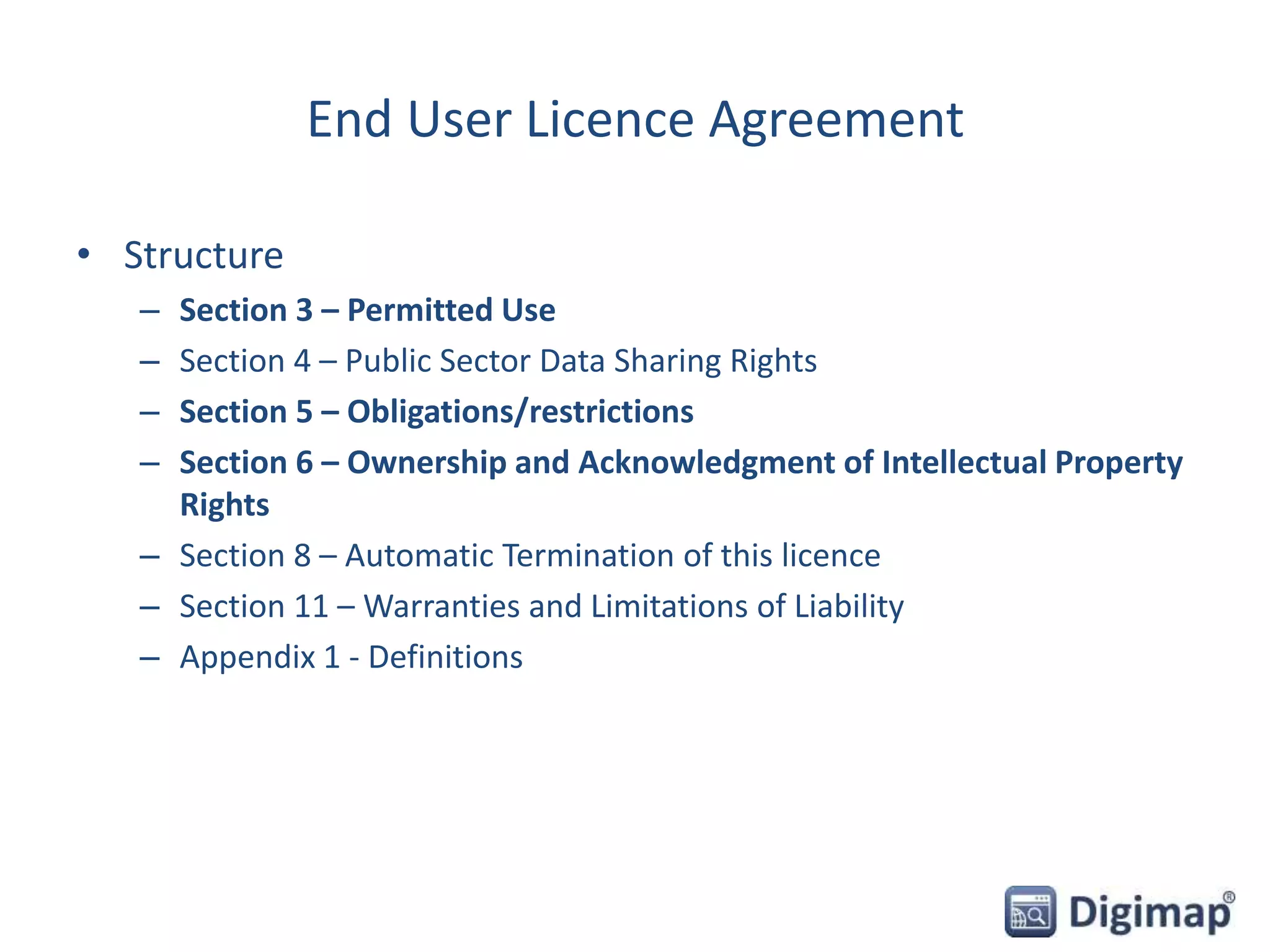 End User Licence Agreement
• Structure
– Section 3 – Permitted Use
– Section 4 – Public Sector Data Sharing Rights
– Section 5 – Obligations/restrictions
– Section 6 – Ownership and Acknowledgment of Intellectual Property
Rights
– Section 8 – Automatic Termination of this licence
– Section 11 – Warranties and Limitations of Liability
– Appendix 1 - Definitions
 