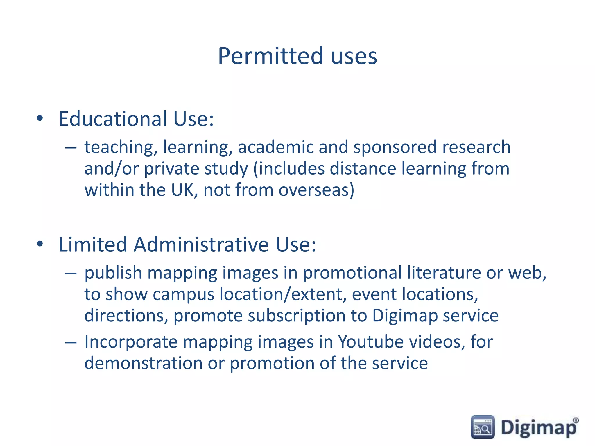 Permitted uses
• Educational Use:
– teaching, learning, academic and sponsored research
and/or private study (includes distance learning from
within the UK, not from overseas)
• Limited Administrative Use:
– publish mapping images in promotional literature or web,
to show campus location/extent, event locations,
directions, promote subscription to Digimap service
– Incorporate mapping images in Youtube videos, for
demonstration or promotion of the service
 