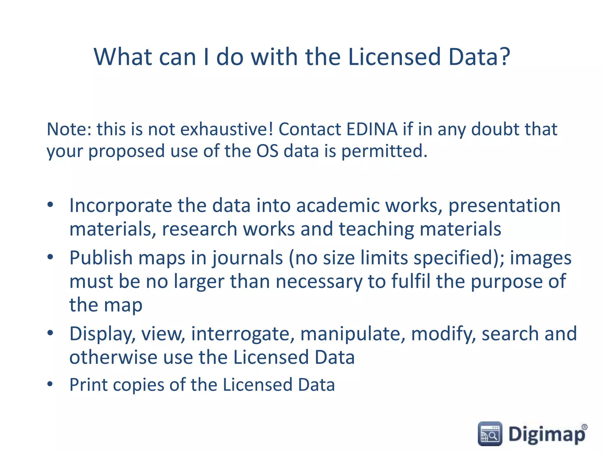 What can I do with the Licensed Data?
Note: this is not exhaustive! Contact EDINA if in any doubt that
your proposed use of the OS data is permitted.
• Incorporate the data into academic works, presentation
materials, research works and teaching materials
• Publish maps in journals (no size limits specified); images
must be no larger than necessary to fulfil the purpose of
the map
• Display, view, interrogate, manipulate, modify, search and
otherwise use the Licensed Data
• Print copies of the Licensed Data
 