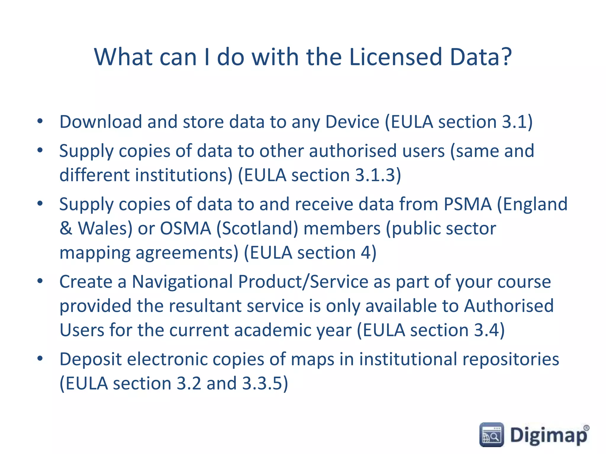 What can I do with the Licensed Data?
• Download and store data to any Device (EULA section 3.1)
• Supply copies of data to other authorised users (same and
different institutions) (EULA section 3.1.3)
• Supply copies of data to and receive data from PSMA (England
& Wales) or OSMA (Scotland) members (public sector
mapping agreements) (EULA section 4)
• Create a Navigational Product/Service as part of your course
provided the resultant service is only available to Authorised
Users for the current academic year (EULA section 3.4)
• Deposit electronic copies of maps in institutional repositories
(EULA section 3.2 and 3.3.5)
 