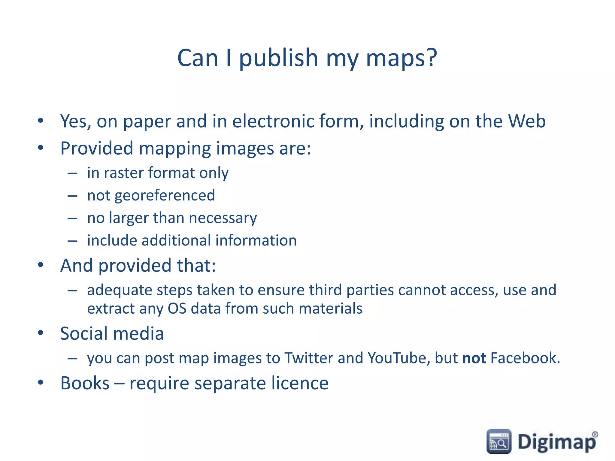 Can I publish my maps?
• Yes, on paper and in electronic form, including on the Web
• Provided mapping images are:
– in raster format only
– not georeferenced
– no larger than necessary
– include additional information
• And provided that:
– adequate steps taken to ensure third parties cannot access, use and
extract any OS data from such materials
• Social media
– you can post map images to Twitter and YouTube, but not Facebook.
• Books – require separate licence
 