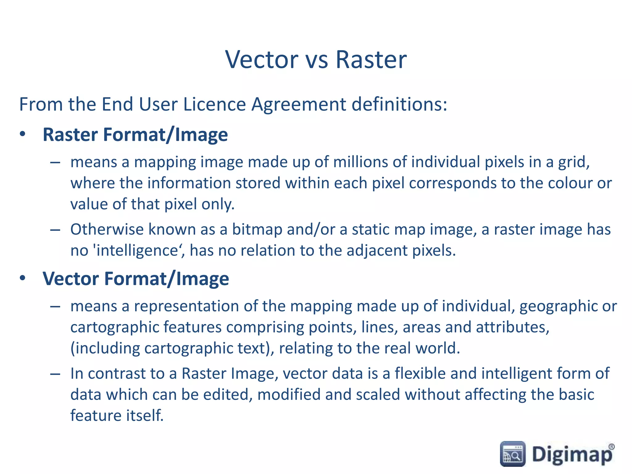 Vector vs Raster
From the End User Licence Agreement definitions:
• Raster Format/Image
– means a mapping image made up of millions of individual pixels in a grid,
where the information stored within each pixel corresponds to the colour or
value of that pixel only.
– Otherwise known as a bitmap and/or a static map image, a raster image has
no 'intelligence‘, has no relation to the adjacent pixels.
• Vector Format/Image
– means a representation of the mapping made up of individual, geographic or
cartographic features comprising points, lines, areas and attributes,
(including cartographic text), relating to the real world.
– In contrast to a Raster Image, vector data is a flexible and intelligent form of
data which can be edited, modified and scaled without affecting the basic
feature itself.
 