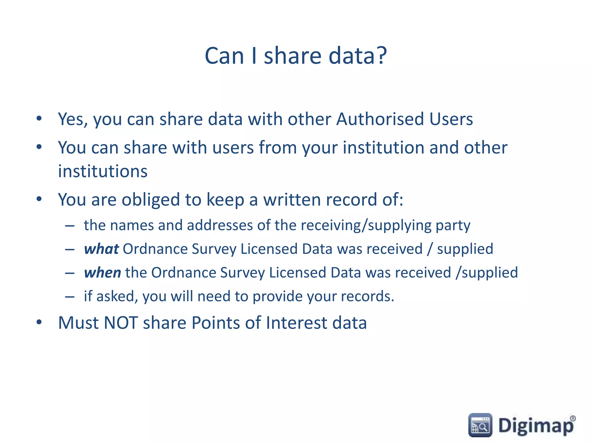 Can I share data?
• Yes, you can share data with other Authorised Users
• You can share with users from your institution and other
institutions
• You are obliged to keep a written record of:
– the names and addresses of the receiving/supplying party
– what Ordnance Survey Licensed Data was received / supplied
– when the Ordnance Survey Licensed Data was received /supplied
– if asked, you will need to provide your records.
• Must NOT share Points of Interest data
 
