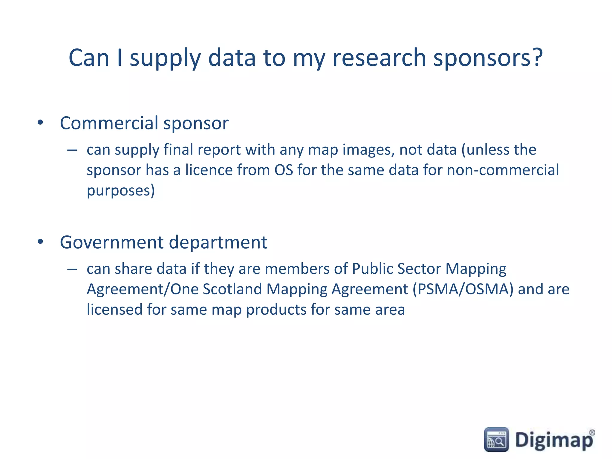 Can I supply data to my research sponsors?
• Commercial sponsor
– can supply final report with any map images, not data (unless the
sponsor has a licence from OS for the same data for non-commercial
purposes)
• Government department
– can share data if they are members of Public Sector Mapping
Agreement/One Scotland Mapping Agreement (PSMA/OSMA) and are
licensed for same map products for same area
 