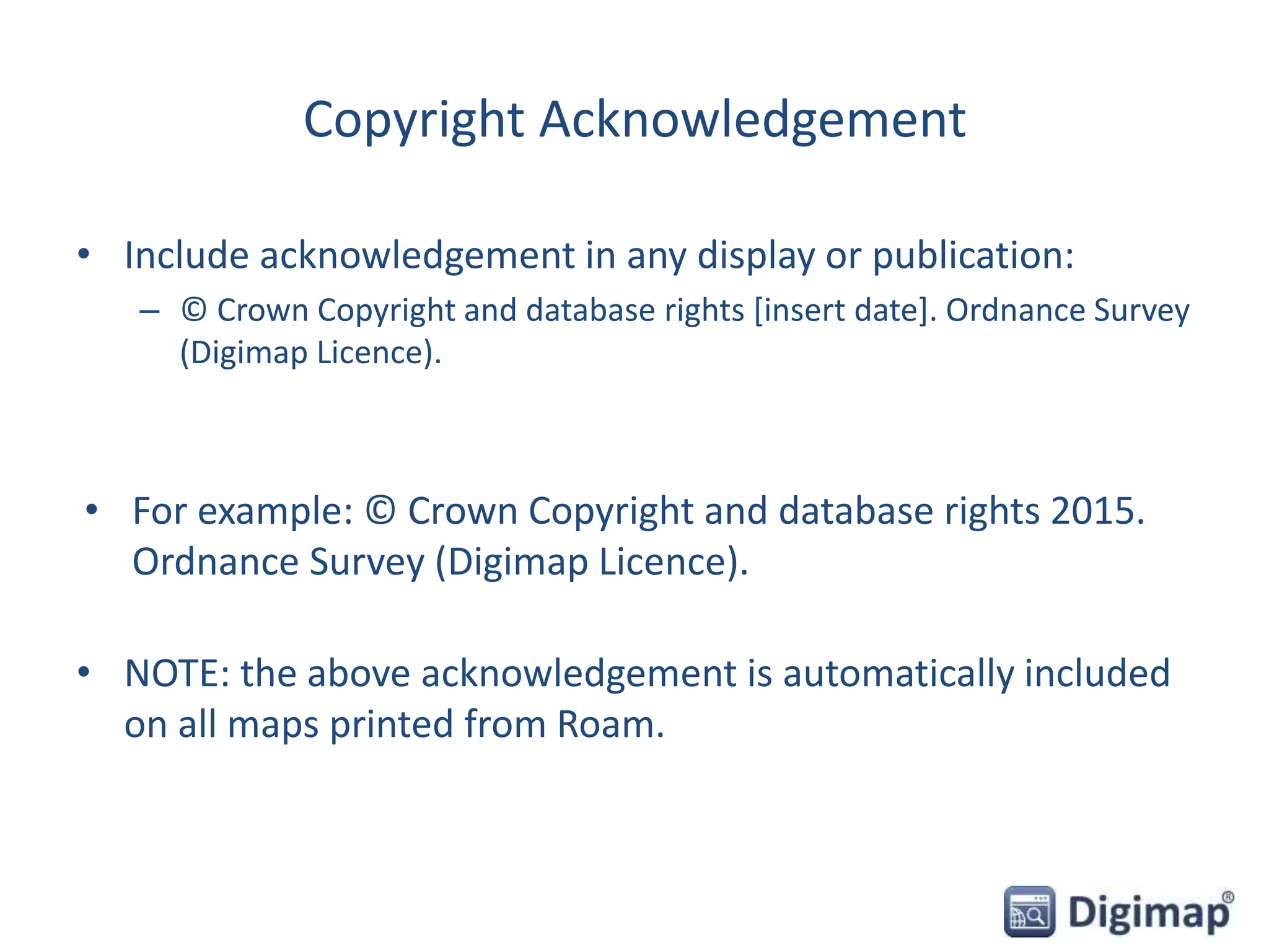 Copyright Acknowledgement
• Include acknowledgement in any display or publication:
– © Crown Copyright and database rights [insert date]. Ordnance Survey
(Digimap Licence).
• For example: © Crown Copyright and database rights 2015.
Ordnance Survey (Digimap Licence).
• NOTE: the above acknowledgement is automatically included
on all maps printed from Roam.
 