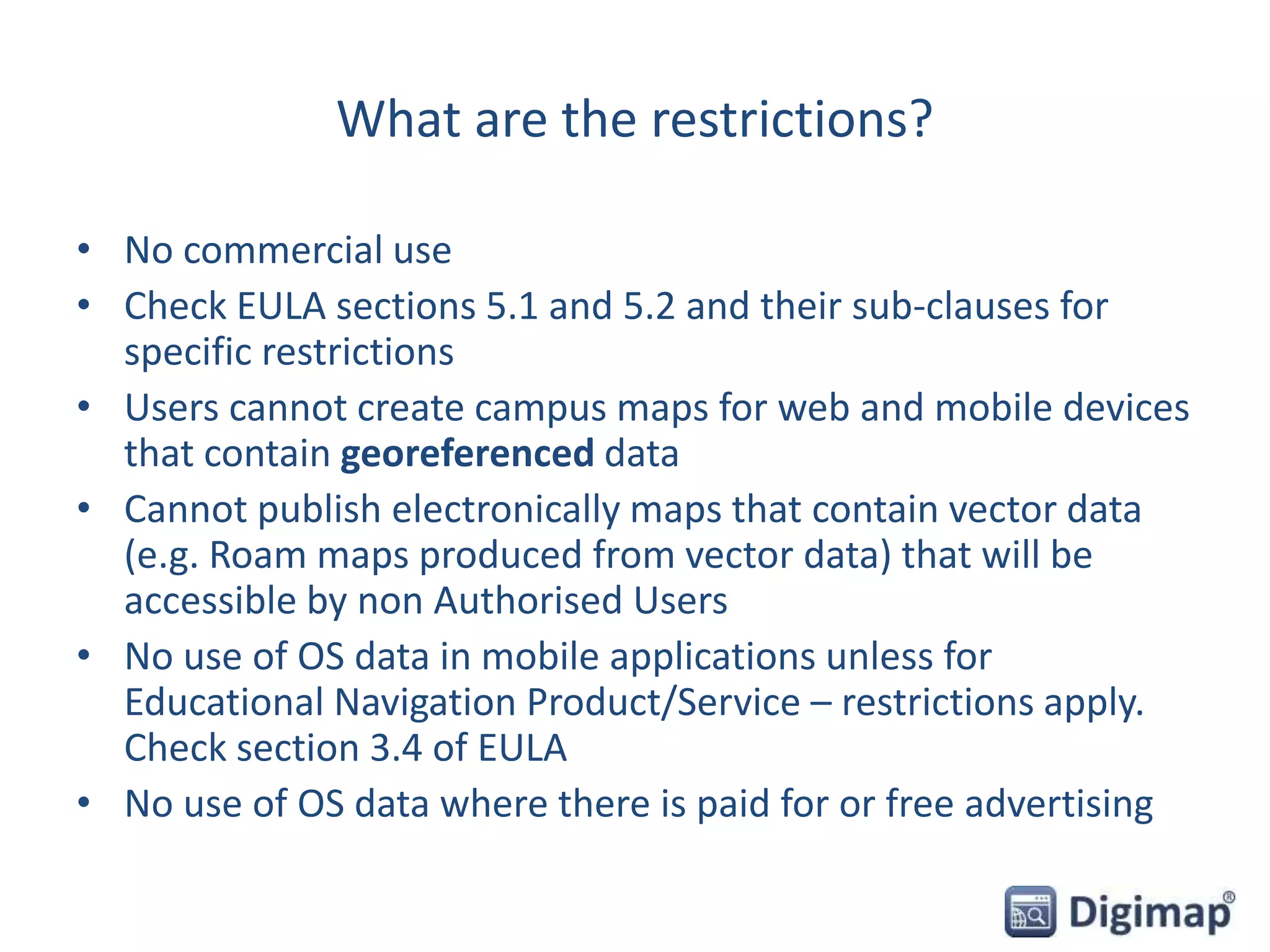What are the restrictions?
• No commercial use
• Check EULA sections 5.1 and 5.2 and their sub-clauses for
specific restrictions
• Users cannot create campus maps for web and mobile devices
that contain georeferenced data
• Cannot publish electronically maps that contain vector data
(e.g. Roam maps produced from vector data) that will be
accessible by non Authorised Users
• No use of OS data in mobile applications unless for
Educational Navigation Product/Service – restrictions apply.
Check section 3.4 of EULA
• No use of OS data where there is paid for or free advertising
 