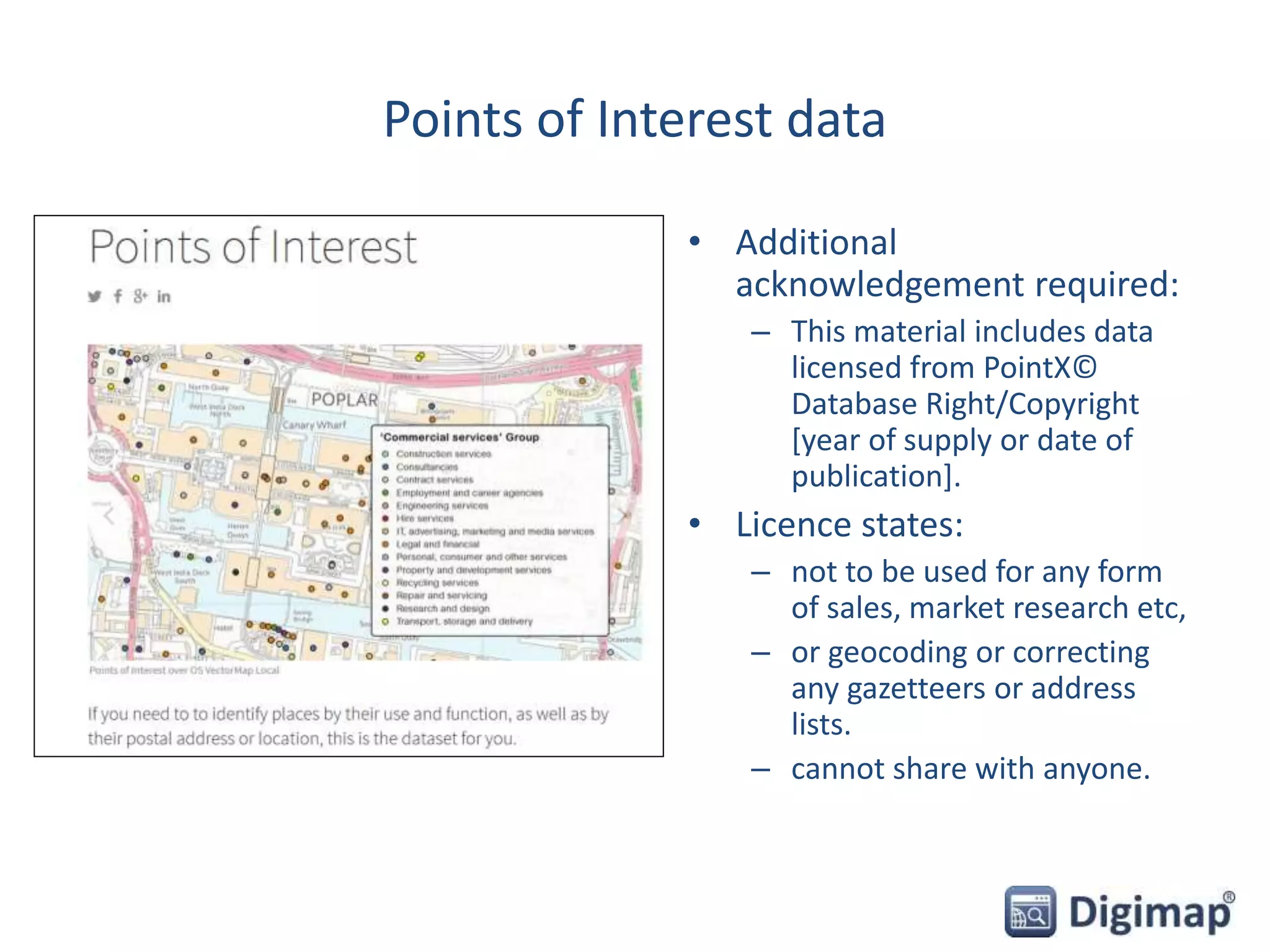 Points of Interest data
• Additional
acknowledgement required:
– This material includes data
licensed from PointX©
Database Right/Copyright
[year of supply or date of
publication].
• Licence states:
– not to be used for any form
of sales, market research etc,
– or geocoding or correcting
any gazetteers or address
lists.
– cannot share with anyone.
 