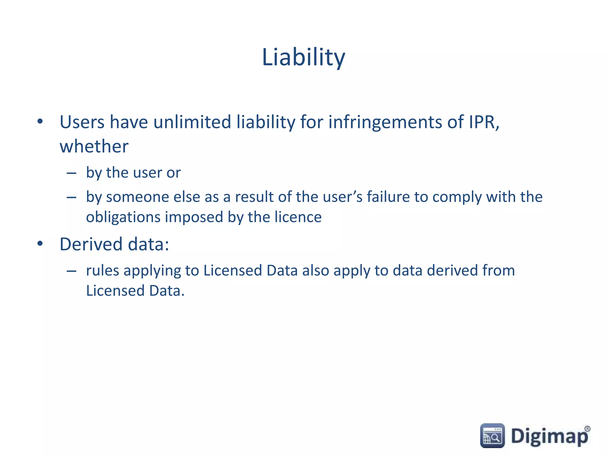 Liability
• Users have unlimited liability for infringements of IPR,
whether
– by the user or
– by someone else as a result of the user’s failure to comply with the
obligations imposed by the licence
• Derived data:
– rules applying to Licensed Data also apply to data derived from
Licensed Data.
 