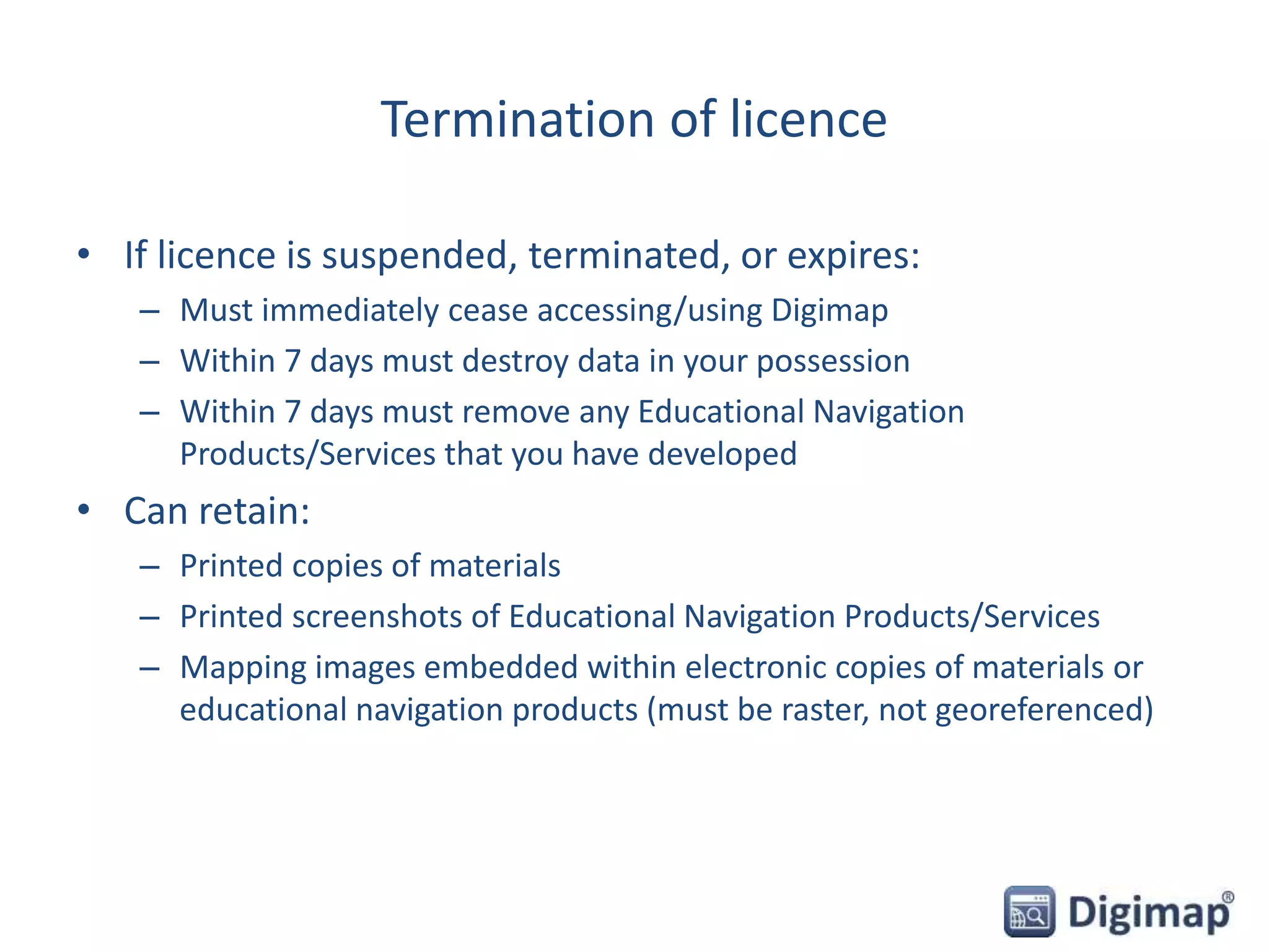 Termination of licence
• If licence is suspended, terminated, or expires:
– Must immediately cease accessing/using Digimap
– Within 7 days must destroy data in your possession
– Within 7 days must remove any Educational Navigation
Products/Services that you have developed
• Can retain:
– Printed copies of materials
– Printed screenshots of Educational Navigation Products/Services
– Mapping images embedded within electronic copies of materials or
educational navigation products (must be raster, not georeferenced)
 