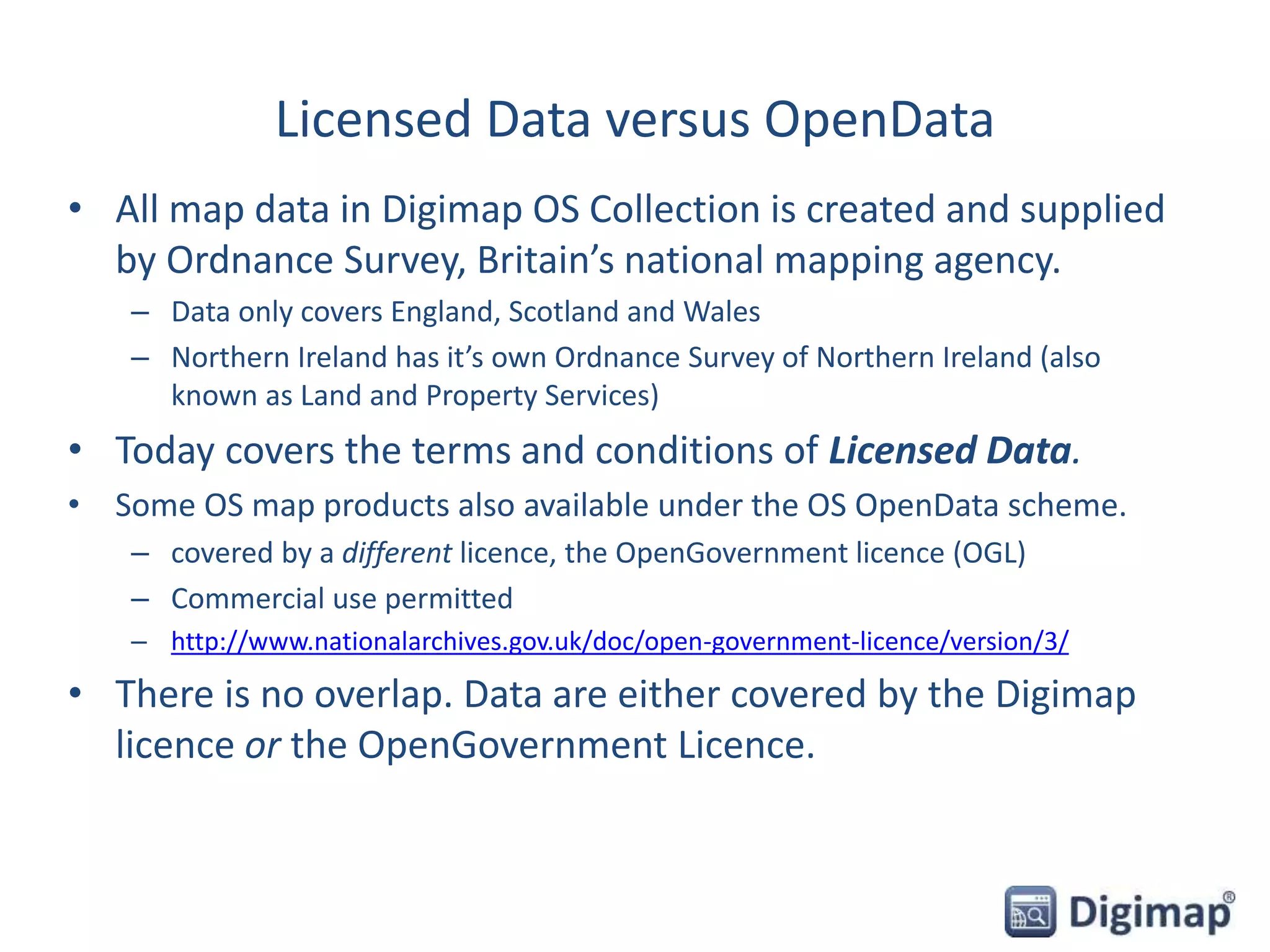 Licensed Data versus OpenData
• All map data in Digimap OS Collection is created and supplied
by Ordnance Survey, Britain’s national mapping agency.
– Data only covers England, Scotland and Wales
– Northern Ireland has it’s own Ordnance Survey of Northern Ireland (also
known as Land and Property Services)
• Today covers the terms and conditions of Licensed Data.
• Some OS map products also available under the OS OpenData scheme.
– covered by a different licence, the OpenGovernment licence (OGL)
– Commercial use permitted
– http://www.nationalarchives.gov.uk/doc/open-government-licence/version/3/
• There is no overlap. Data are either covered by the Digimap
licence or the OpenGovernment Licence.
 