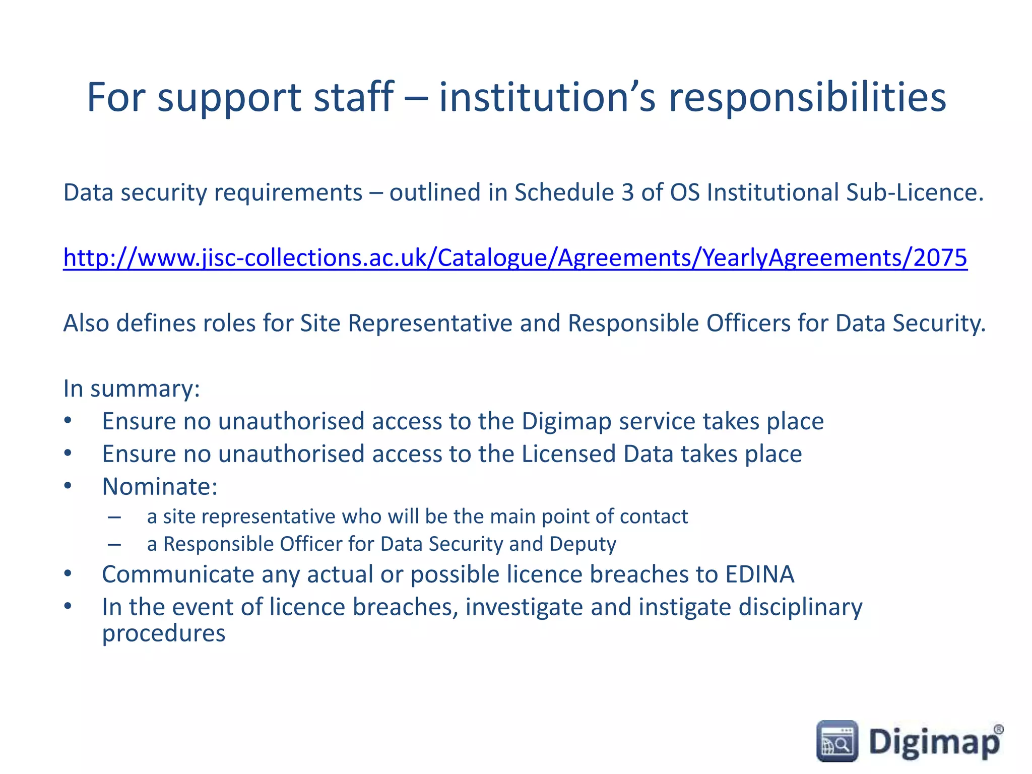 For support staff – institution’s responsibilities
Data security requirements – outlined in Schedule 3 of OS Institutional Sub-Licence.
http://www.jisc-collections.ac.uk/Catalogue/Agreements/YearlyAgreements/2075
Also defines roles for Site Representative and Responsible Officers for Data Security.
In summary:
• Ensure no unauthorised access to the Digimap service takes place
• Ensure no unauthorised access to the Licensed Data takes place
• Nominate:
– a site representative who will be the main point of contact
– a Responsible Officer for Data Security and Deputy
• Communicate any actual or possible licence breaches to EDINA
• In the event of licence breaches, investigate and instigate disciplinary
procedures
 