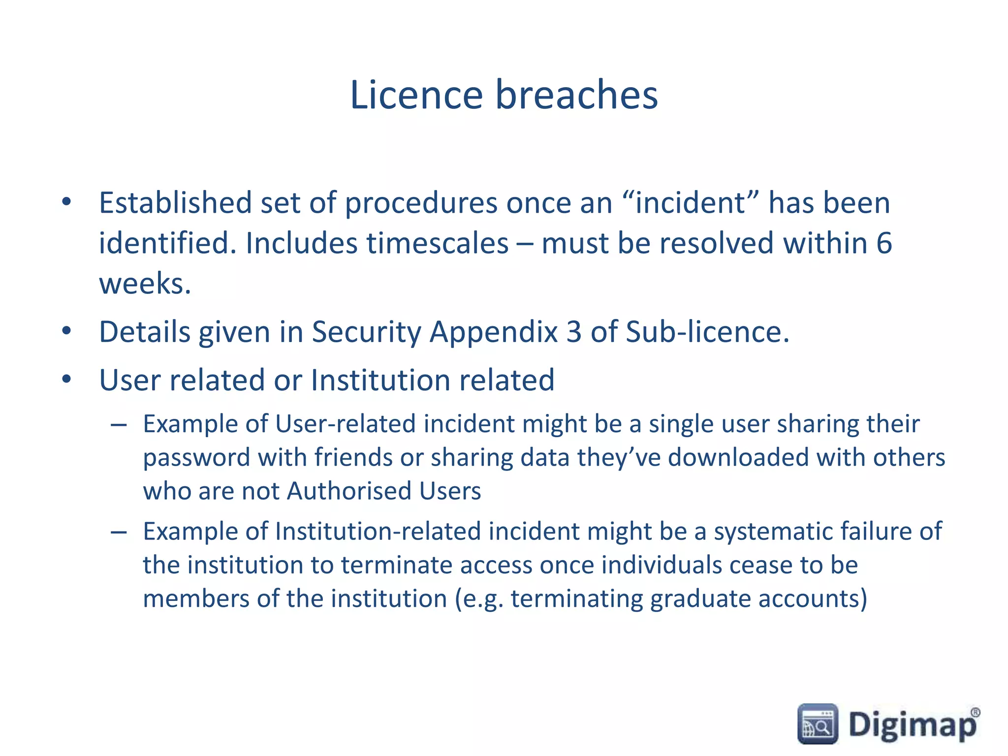 Licence breaches
• Established set of procedures once an “incident” has been
identified. Includes timescales – must be resolved within 6
weeks.
• Details given in Security Appendix 3 of Sub-licence.
• User related or Institution related
– Example of User-related incident might be a single user sharing their
password with friends or sharing data they’ve downloaded with others
who are not Authorised Users
– Example of Institution-related incident might be a systematic failure of
the institution to terminate access once individuals cease to be
members of the institution (e.g. terminating graduate accounts)
 