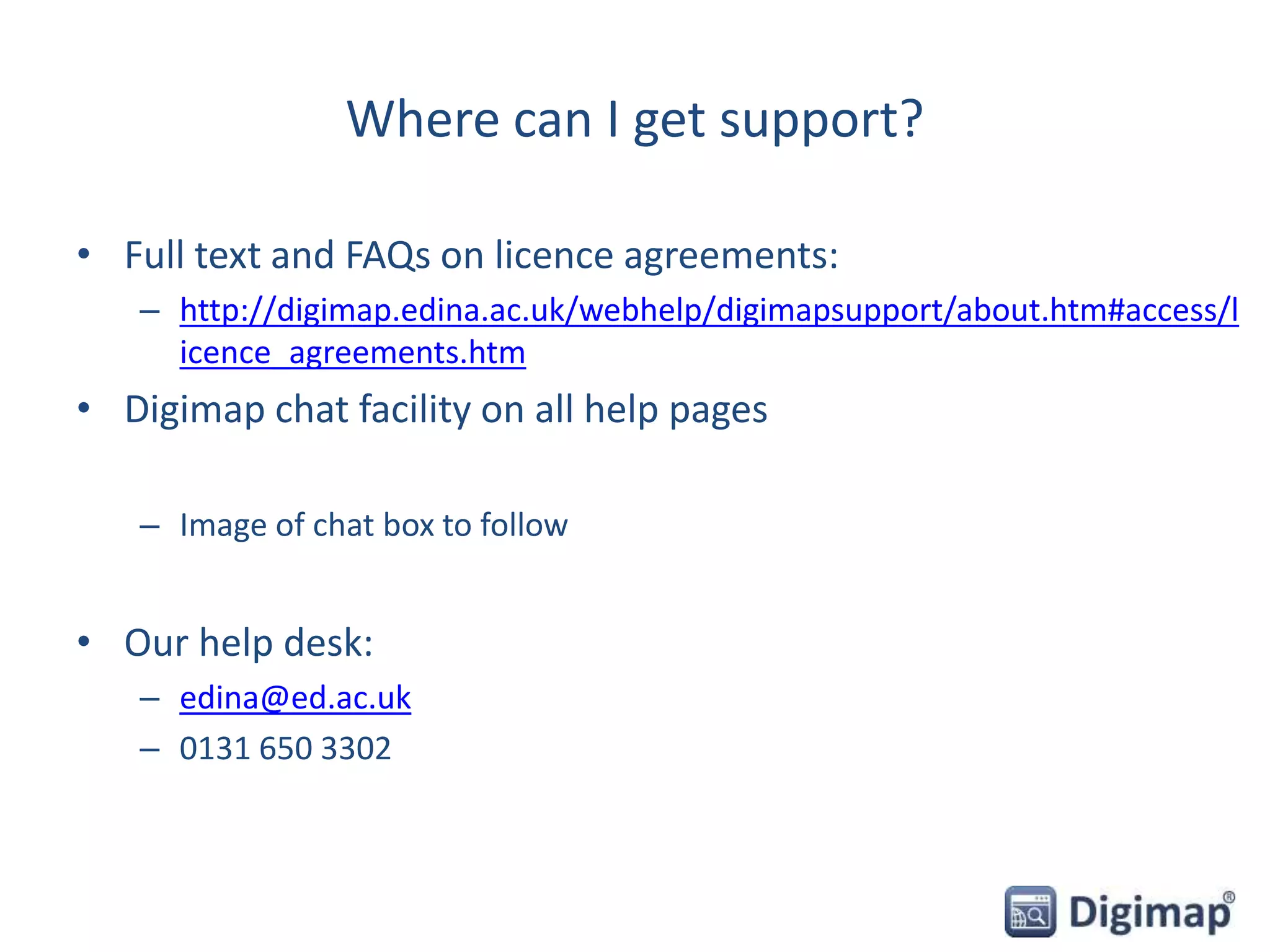 Where can I get support?
• Full text and FAQs on licence agreements:
– http://digimap.edina.ac.uk/webhelp/digimapsupport/about.htm#access/l
icence_agreements.htm
• Digimap chat facility on all help pages
– Image of chat box to follow
• Our help desk:
– edina@ed.ac.uk
– 0131 650 3302
 