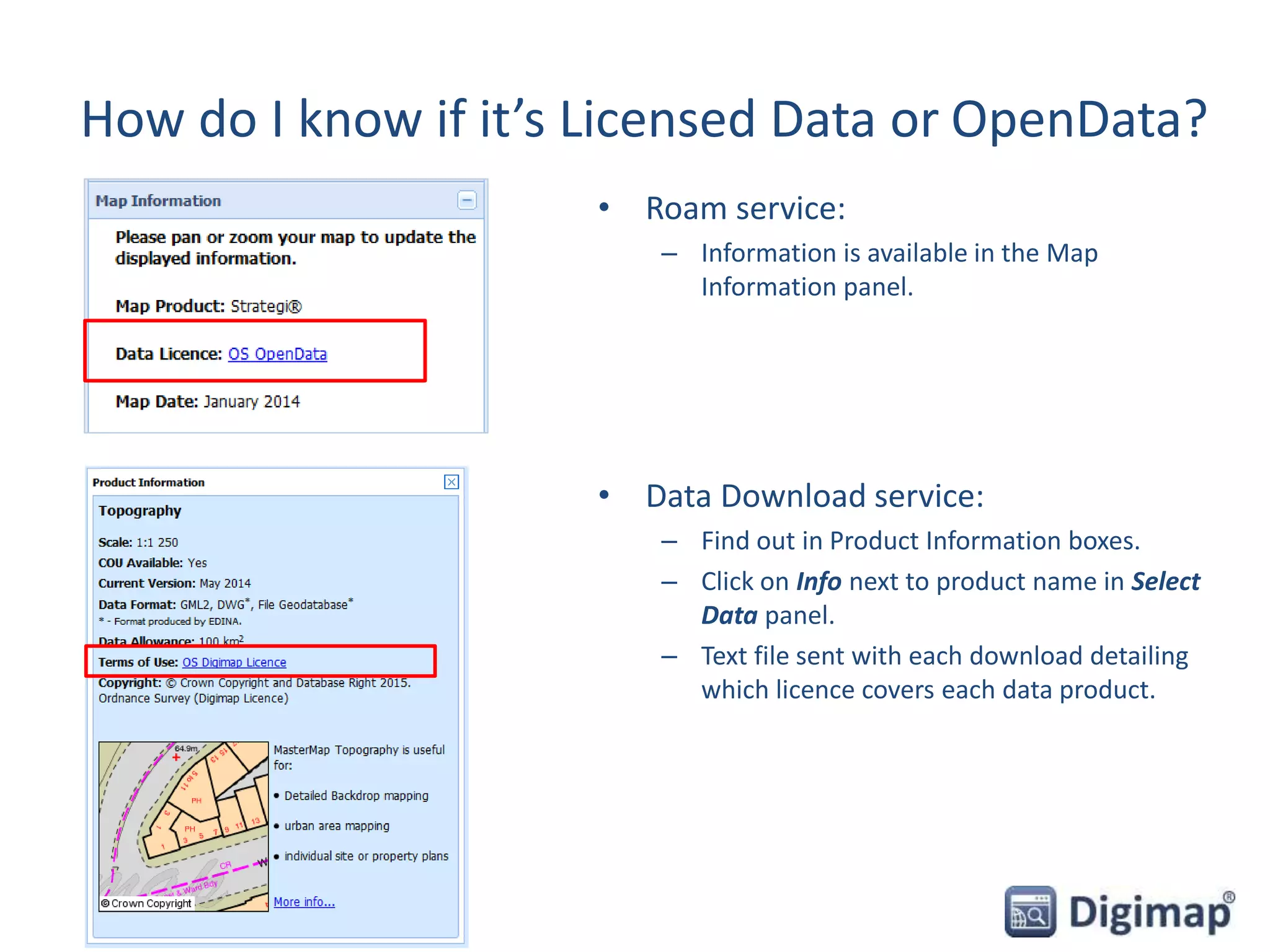 How do I know if it’s Licensed Data or OpenData?
• Roam service:
– Information is available in the Map
Information panel.
• Data Download service:
– Find out in Product Information boxes.
– Click on Info next to product name in Select
Data panel.
– Text file sent with each download detailing
which licence covers each data product.
 