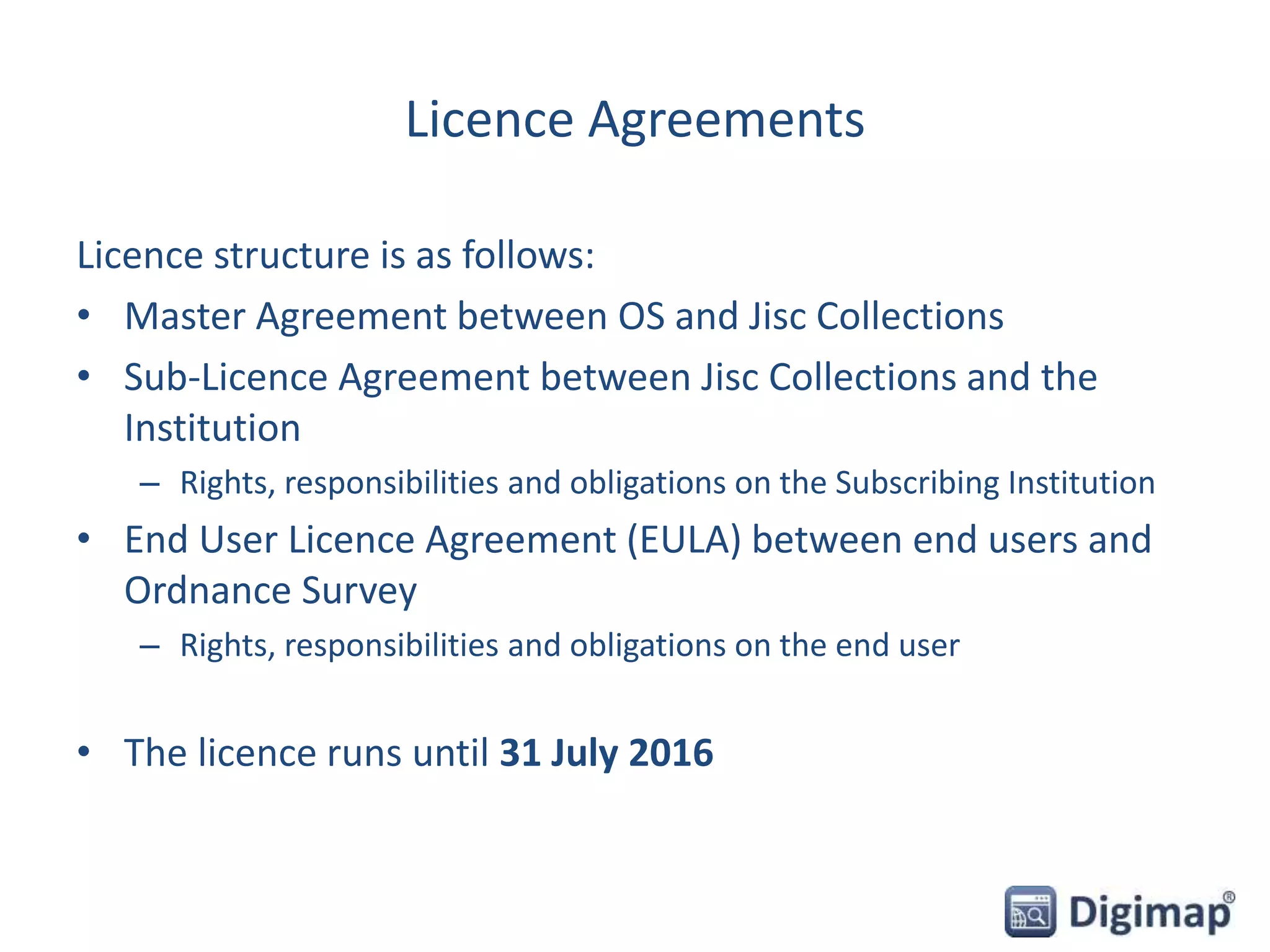 Licence Agreements
Licence structure is as follows:
• Master Agreement between OS and Jisc Collections
• Sub-Licence Agreement between Jisc Collections and the
Institution
– Rights, responsibilities and obligations on the Subscribing Institution
• End User Licence Agreement (EULA) between end users and
Ordnance Survey
– Rights, responsibilities and obligations on the end user
• The licence runs until 31 July 2016
 
