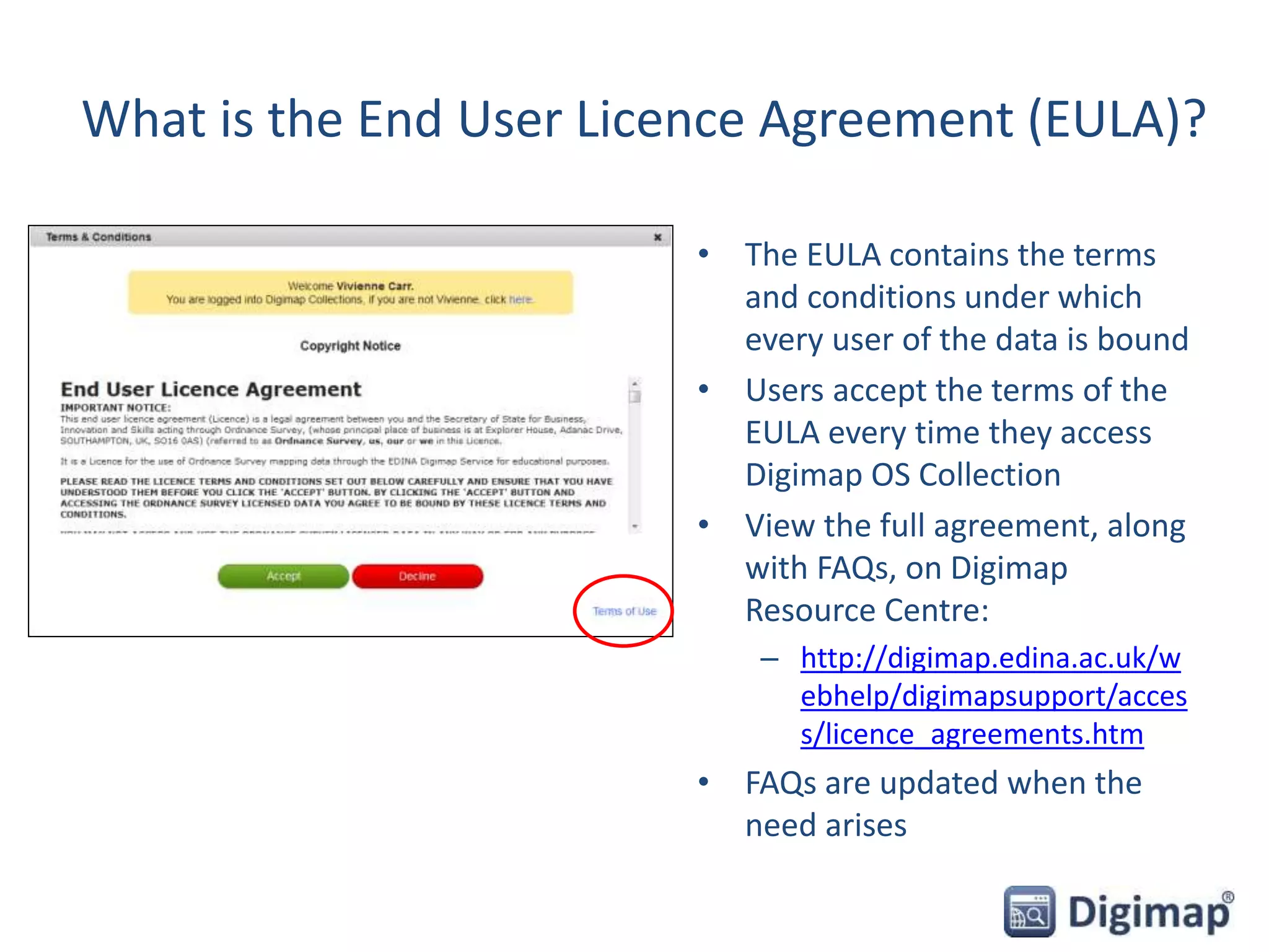 What is the End User Licence Agreement (EULA)?
• The EULA contains the terms
and conditions under which
every user of the data is bound
• Users accept the terms of the
EULA every time they access
Digimap OS Collection
• View the full agreement, along
with FAQs, on Digimap
Resource Centre:
– http://digimap.edina.ac.uk/w
ebhelp/digimapsupport/acces
s/licence_agreements.htm
• FAQs are updated when the
need arises
 
