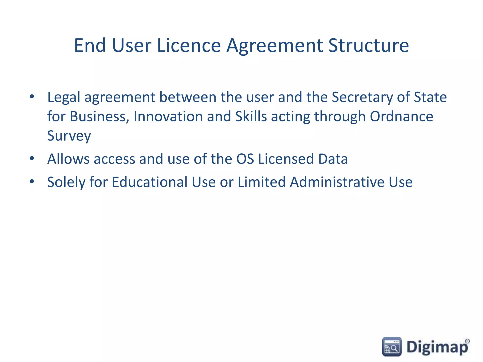 End User Licence Agreement Structure
• Legal agreement between the user and the Secretary of State
for Business, Innovation and Skills acting through Ordnance
Survey
• Allows access and use of the OS Licensed Data
• Solely for Educational Use or Limited Administrative Use
 