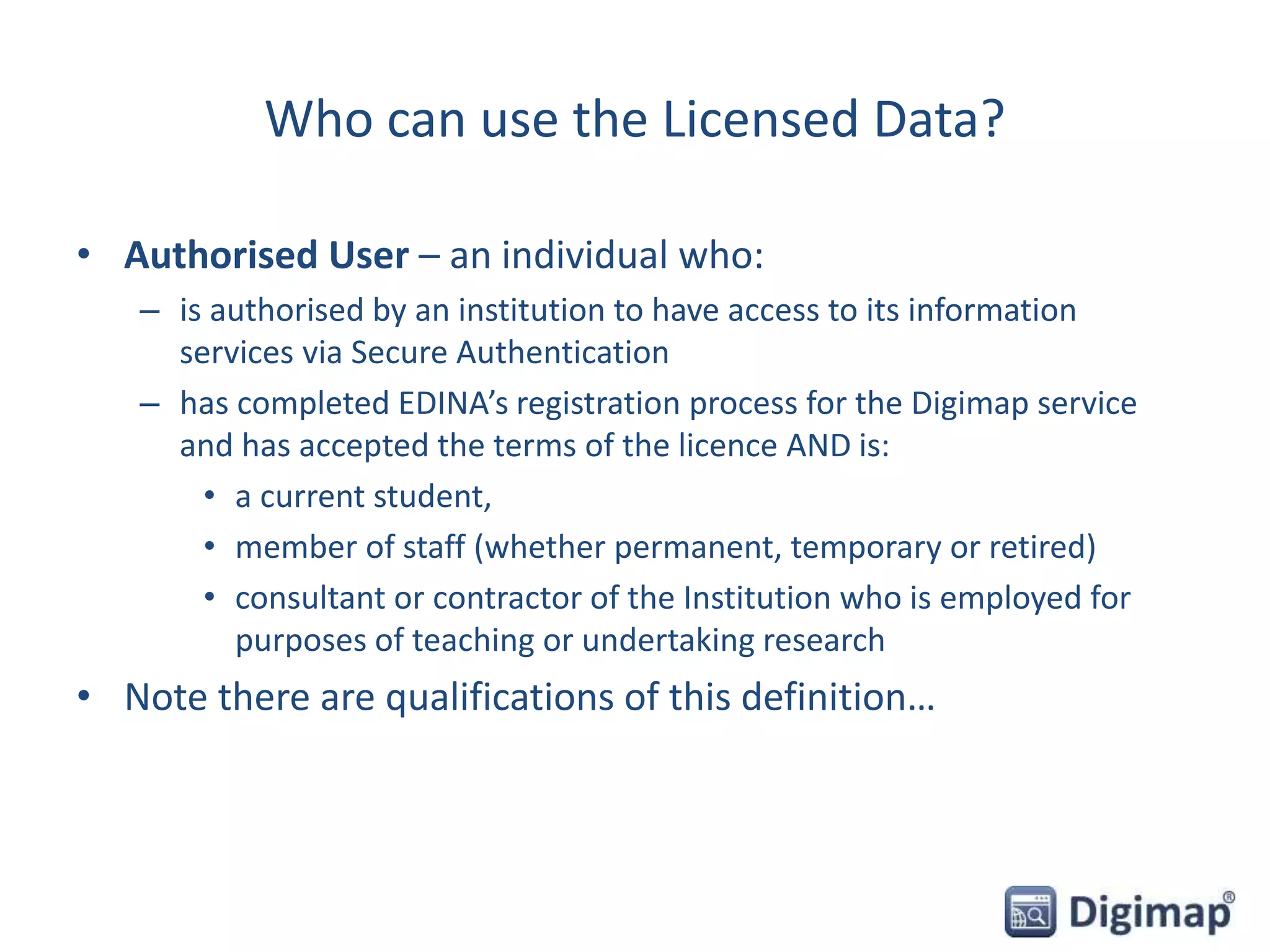 Who can use the Licensed Data?
• Authorised User – an individual who:
– is authorised by an institution to have access to its information
services via Secure Authentication
– has completed EDINA’s registration process for the Digimap service
and has accepted the terms of the licence AND is:
• a current student,
• member of staff (whether permanent, temporary or retired)
• consultant or contractor of the Institution who is employed for
purposes of teaching or undertaking research
• Note there are qualifications of this definition…
 