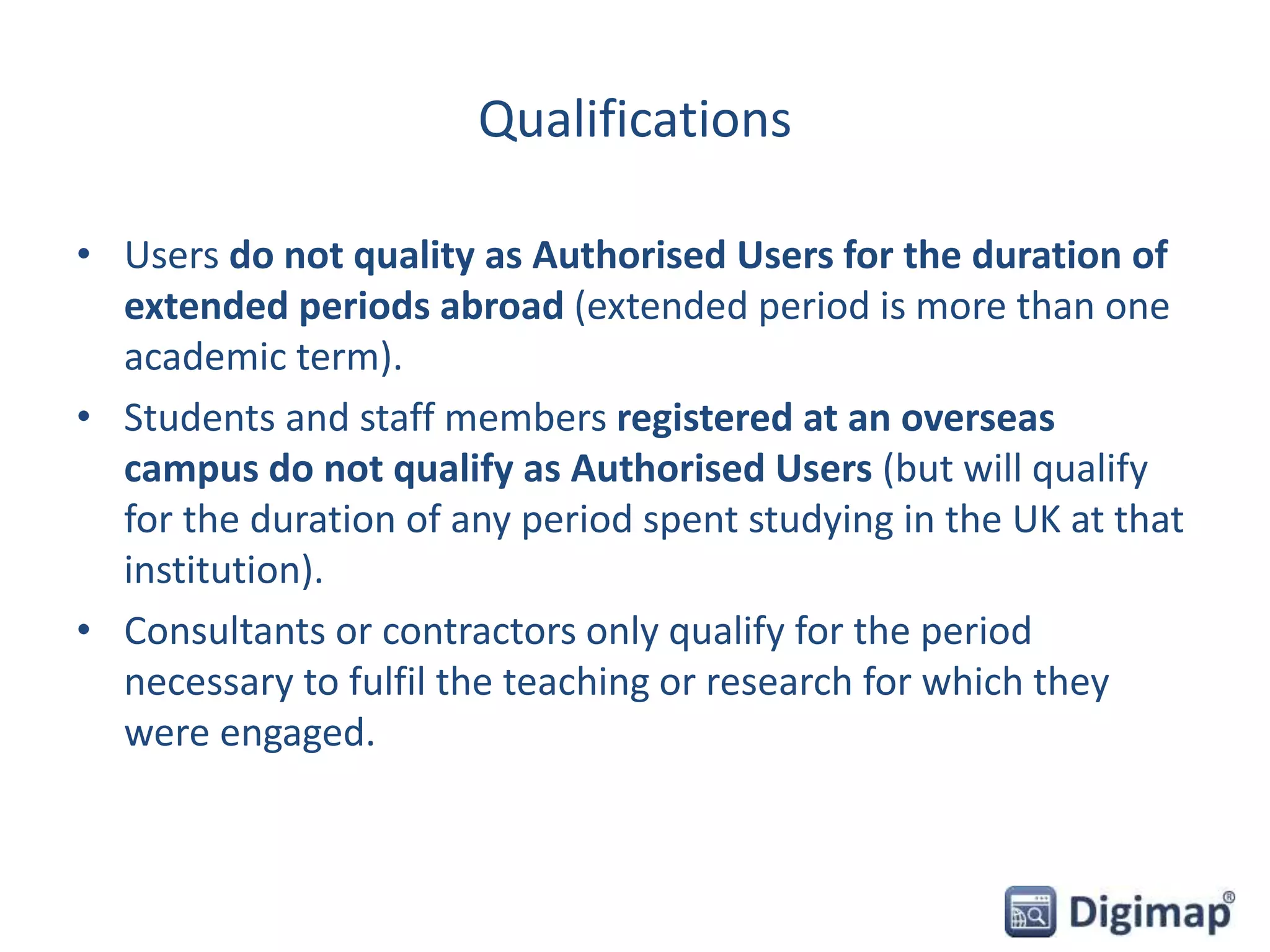 Qualifications
• Users do not quality as Authorised Users for the duration of
extended periods abroad (extended period is more than one
academic term).
• Students and staff members registered at an overseas
campus do not qualify as Authorised Users (but will qualify
for the duration of any period spent studying in the UK at that
institution).
• Consultants or contractors only qualify for the period
necessary to fulfil the teaching or research for which they
were engaged.
 