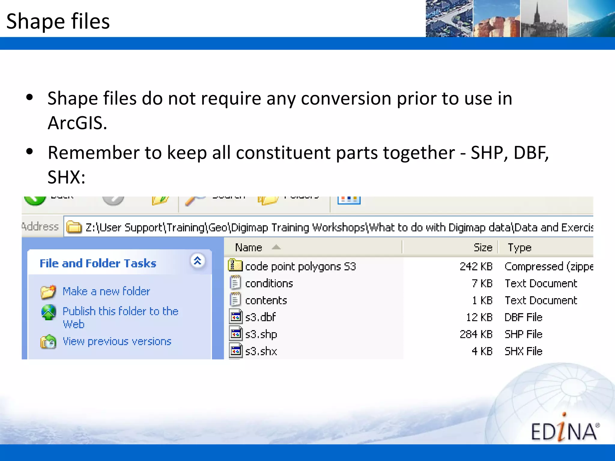 Shape files


 • Shape files do not require any conversion prior to use in
   ArcGIS.
 • Remember to keep all constituent parts together - SHP, DBF,
   SHX:
 