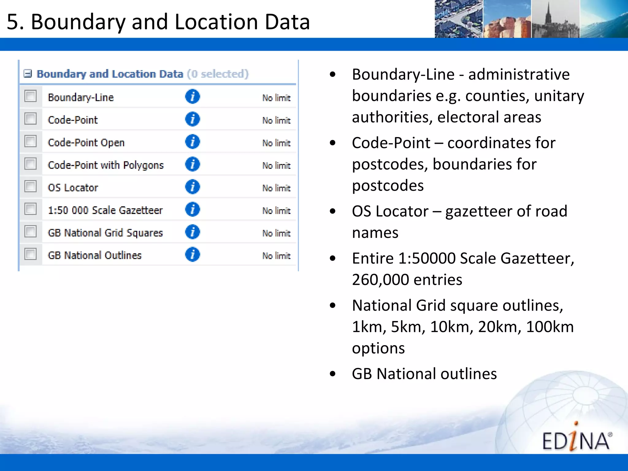 5. Boundary and Location Data

                                • Boundary-Line - administrative
                                  boundaries e.g. counties, unitary
                                  authorities, electoral areas
                                • Code-Point – coordinates for
                                  postcodes, boundaries for
                                  postcodes
                                • OS Locator – gazetteer of road
                                  names
                                • Entire 1:50000 Scale Gazetteer,
                                  260,000 entries
                                • National Grid square outlines,
                                  1km, 5km, 10km, 20km, 100km
                                  options
                                • GB National outlines
 