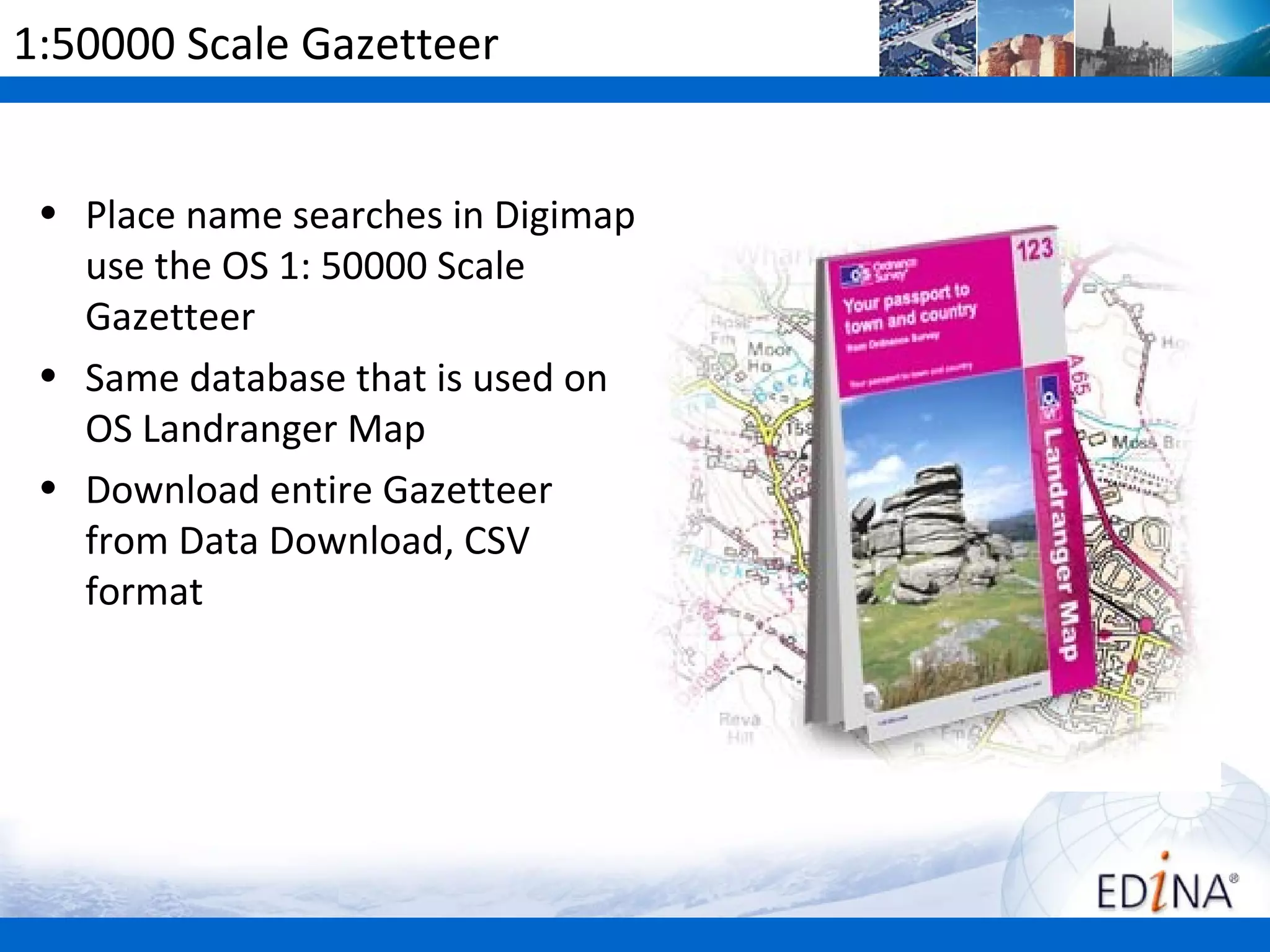 1:50000 Scale Gazetteer


 • Place name searches in Digimap
   use the OS 1: 50000 Scale
   Gazetteer
 • Same database that is used on
   OS Landranger Map
 • Download entire Gazetteer
   from Data Download, CSV
   format
 