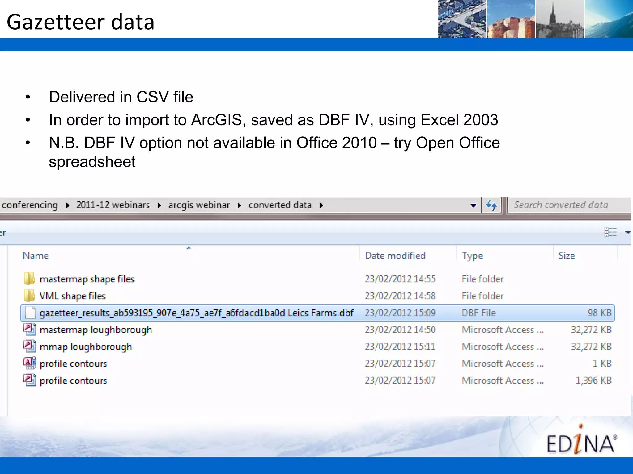 Gazetteer data

 •   Delivered in CSV file
 •   In order to import to ArcGIS, saved as DBF IV, using Excel 2003
 •   N.B. DBF IV option not available in Office 2010 – try Open Office
     spreadsheet
 