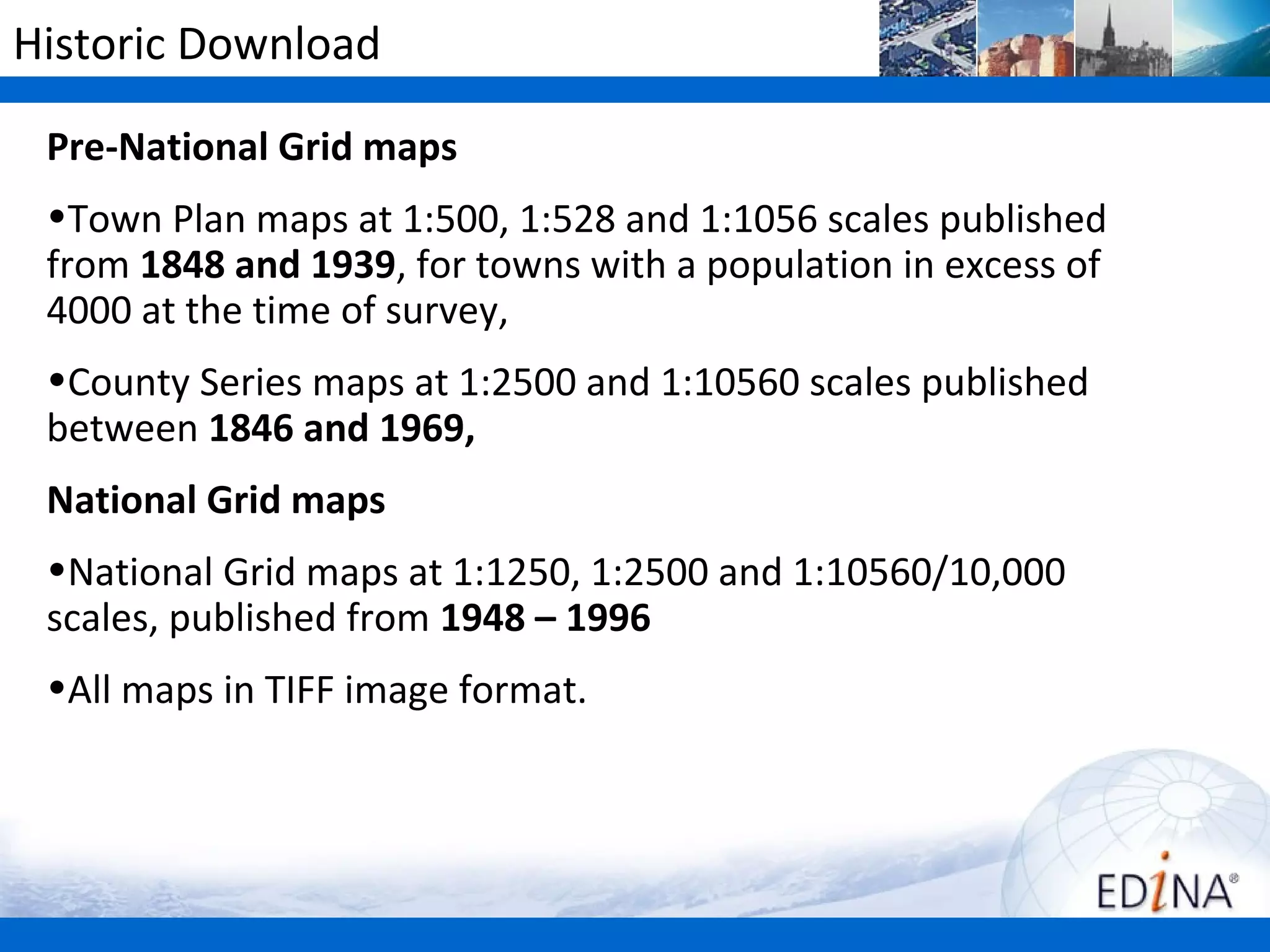 Historic Download

 Pre-National Grid maps
 •Town Plan maps at 1:500, 1:528 and 1:1056 scales published
 from 1848 and 1939, for towns with a population in excess of
 4000 at the time of survey,
 •County Series maps at 1:2500 and 1:10560 scales published
 between 1846 and 1969,
 National Grid maps
 •National Grid maps at 1:1250, 1:2500 and 1:10560/10,000
 scales, published from 1948 – 1996
 •All maps in TIFF image format.
 