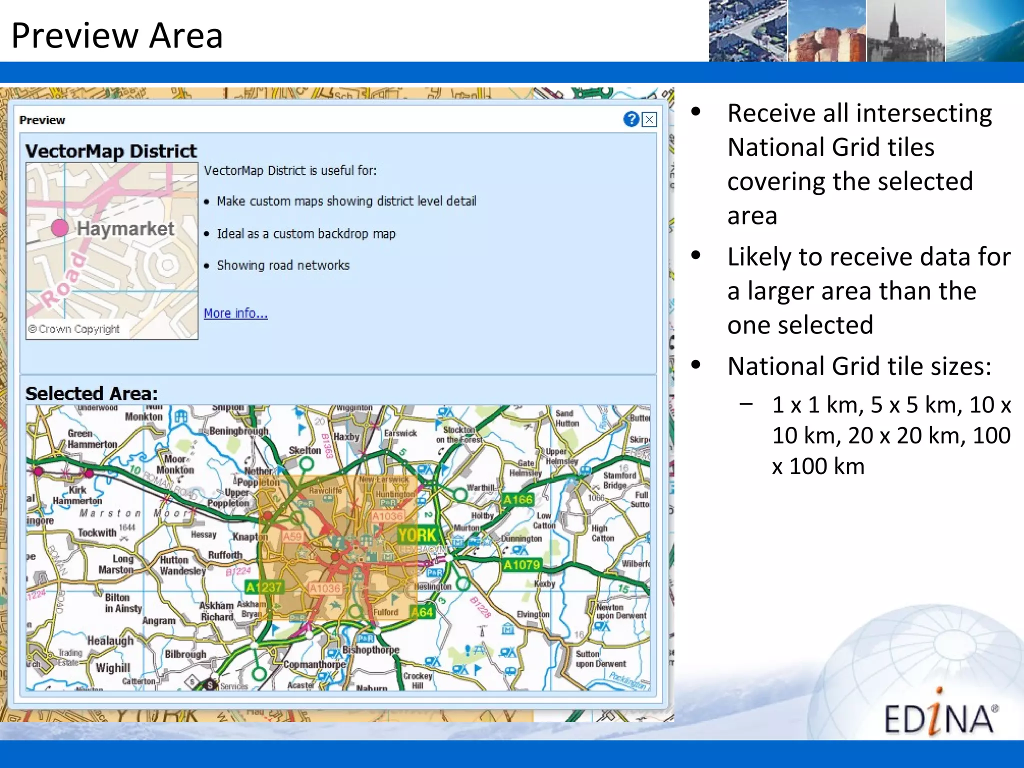 Preview Area
               • Receive all intersecting
                 National Grid tiles
                 covering the selected
                 area
               • Likely to receive data for
                 a larger area than the
                 one selected
               • National Grid tile sizes:
                   – 1 x 1 km, 5 x 5 km, 10 x
                     10 km, 20 x 20 km, 100
                     x 100 km
 