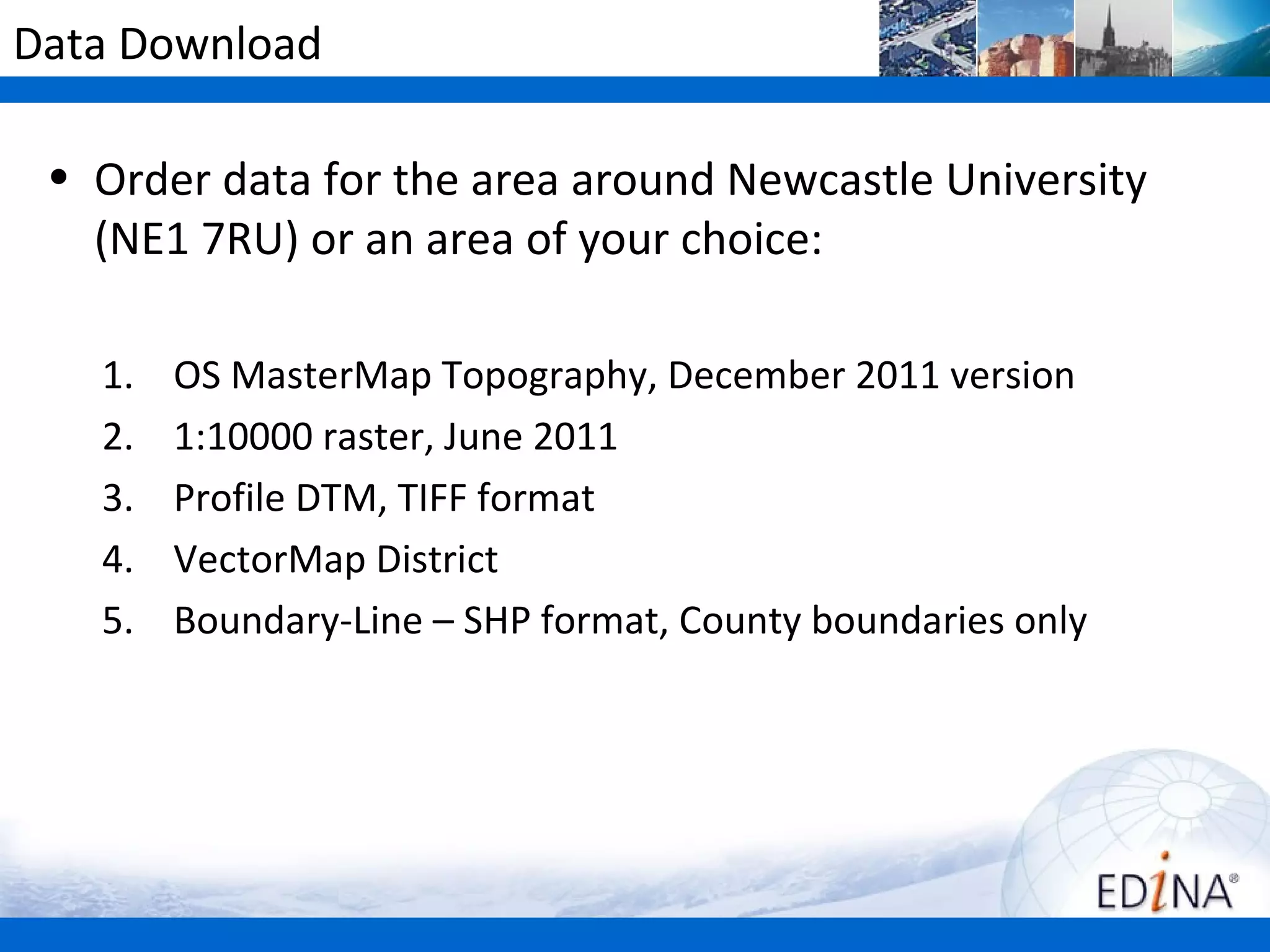 Data Download

 • Order data for the area around Newcastle University
   (NE1 7RU) or an area of your choice:

   1.   OS MasterMap Topography, December 2011 version
   2.   1:10000 raster, June 2011
   3.   Profile DTM, TIFF format
   4.   VectorMap District
   5.   Boundary-Line – SHP format, County boundaries only
 