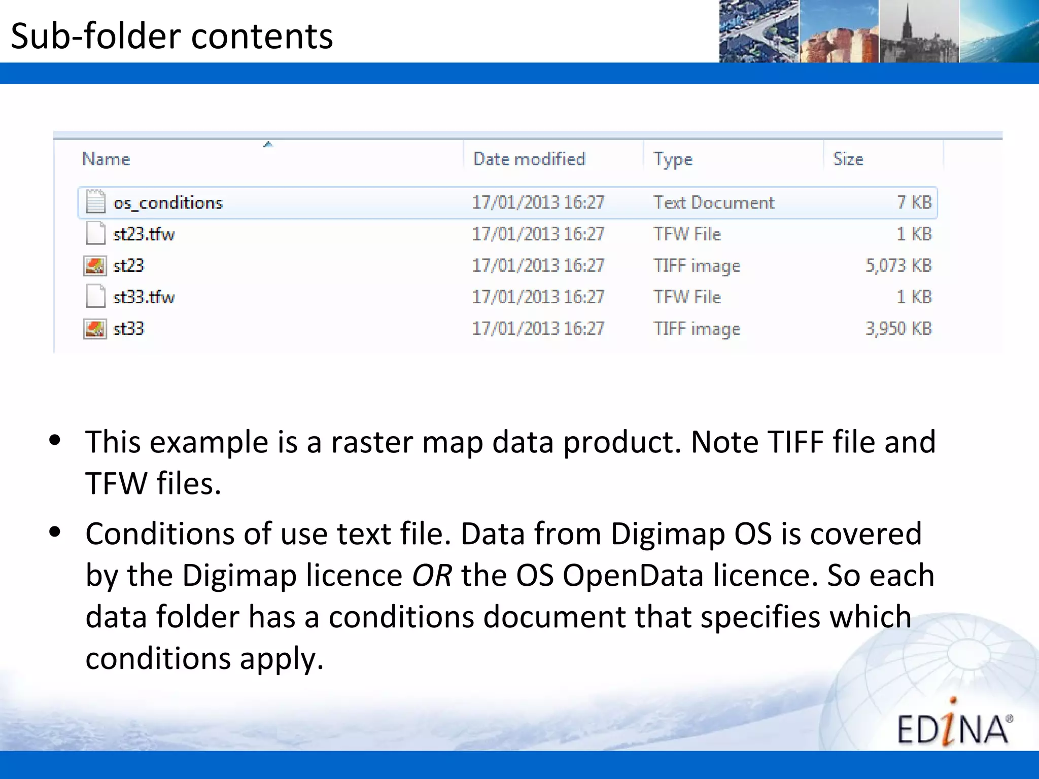 Sub-folder contents




  • This example is a raster map data product. Note TIFF file and
    TFW files.
  • Conditions of use text file. Data from Digimap OS is covered
    by the Digimap licence OR the OS OpenData licence. So each
    data folder has a conditions document that specifies which
    conditions apply.
 