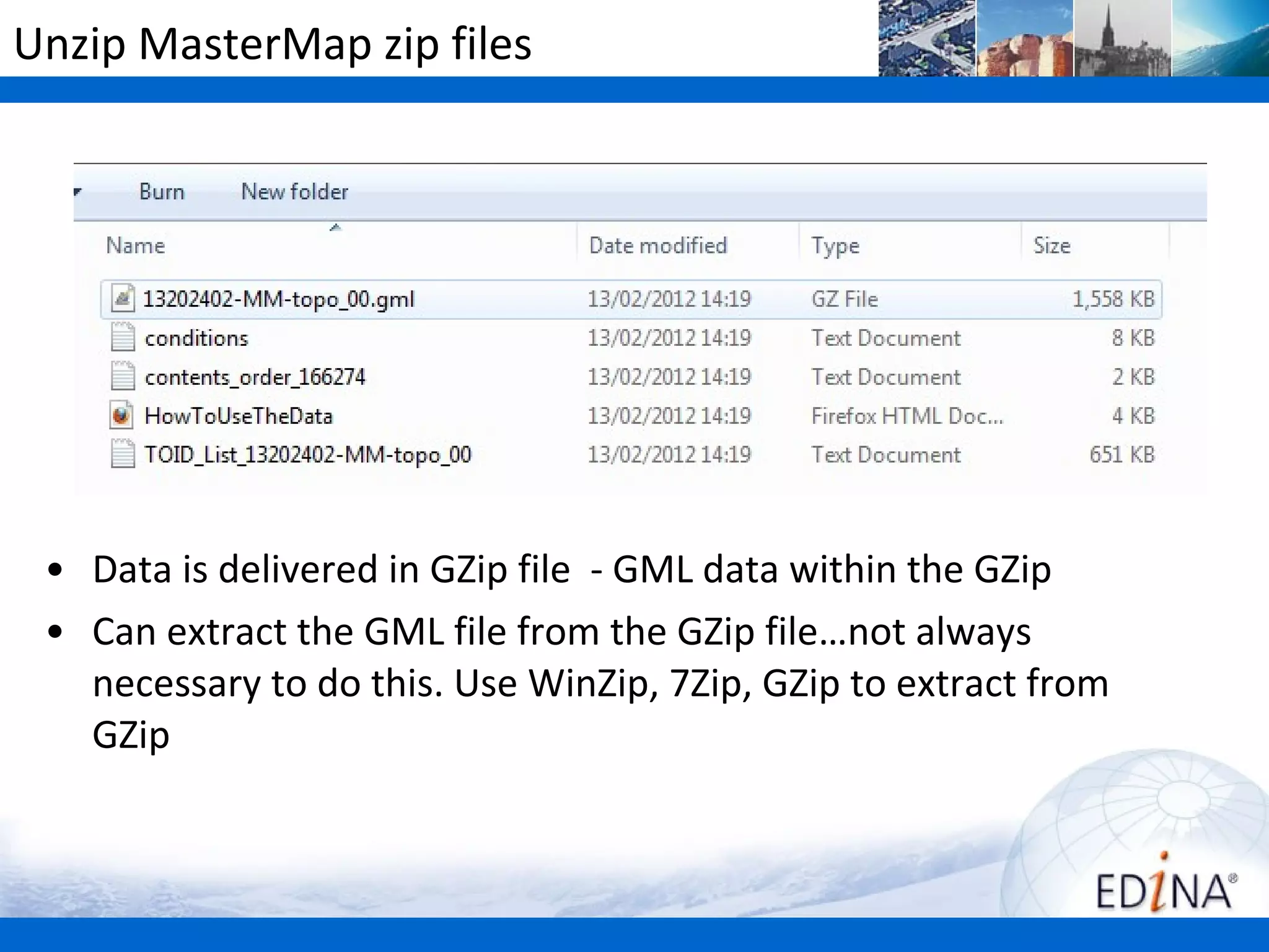 Unzip MasterMap zip files




 • Data is delivered in GZip file - GML data within the GZip
 • Can extract the GML file from the GZip file…not always
   necessary to do this. Use WinZip, 7Zip, GZip to extract from
   GZip
 