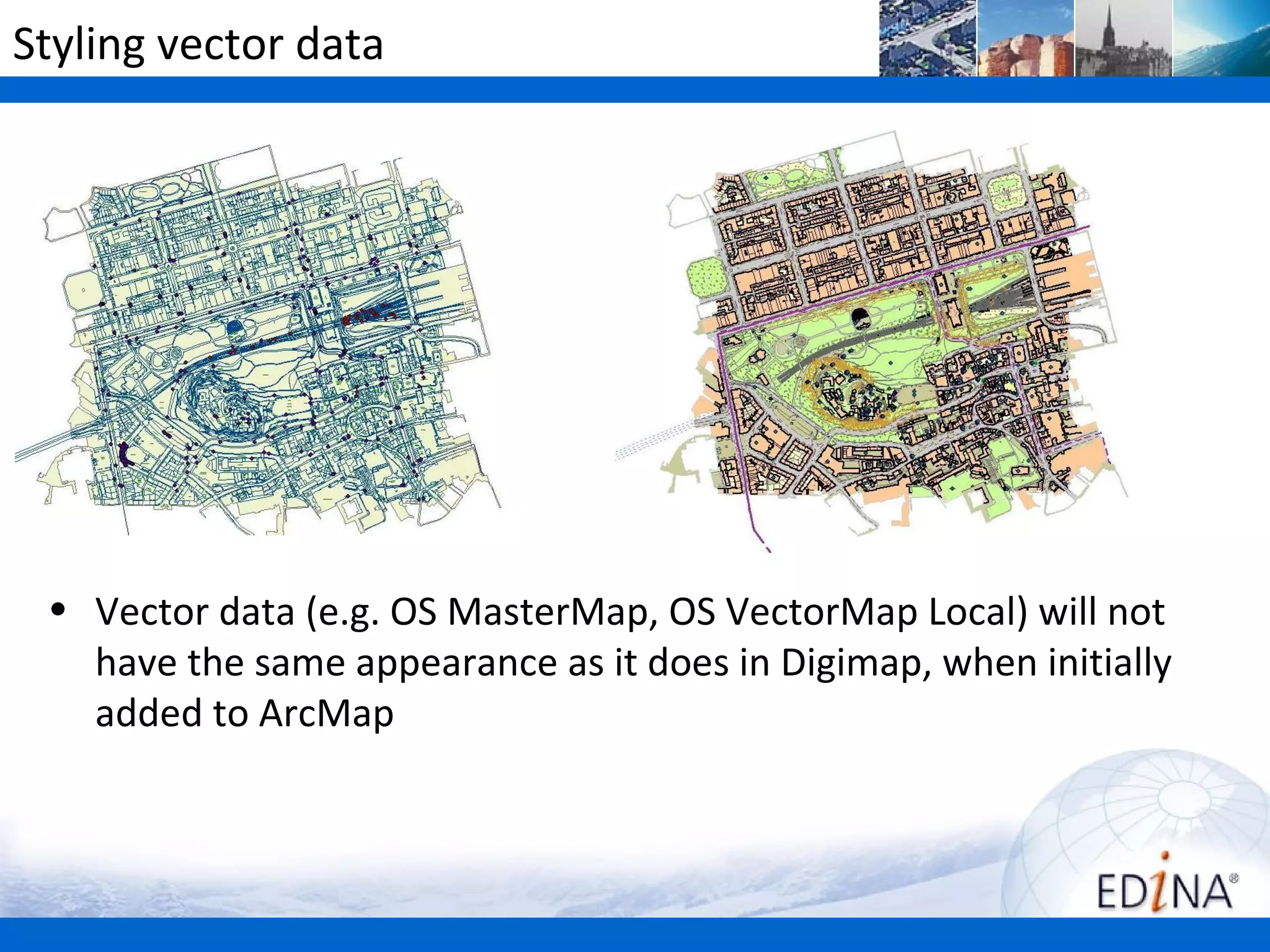 Styling vector data




 • Vector data (e.g. OS MasterMap, OS VectorMap Local) will not
   have the same appearance as it does in Digimap, when initially
   added to ArcMap
 