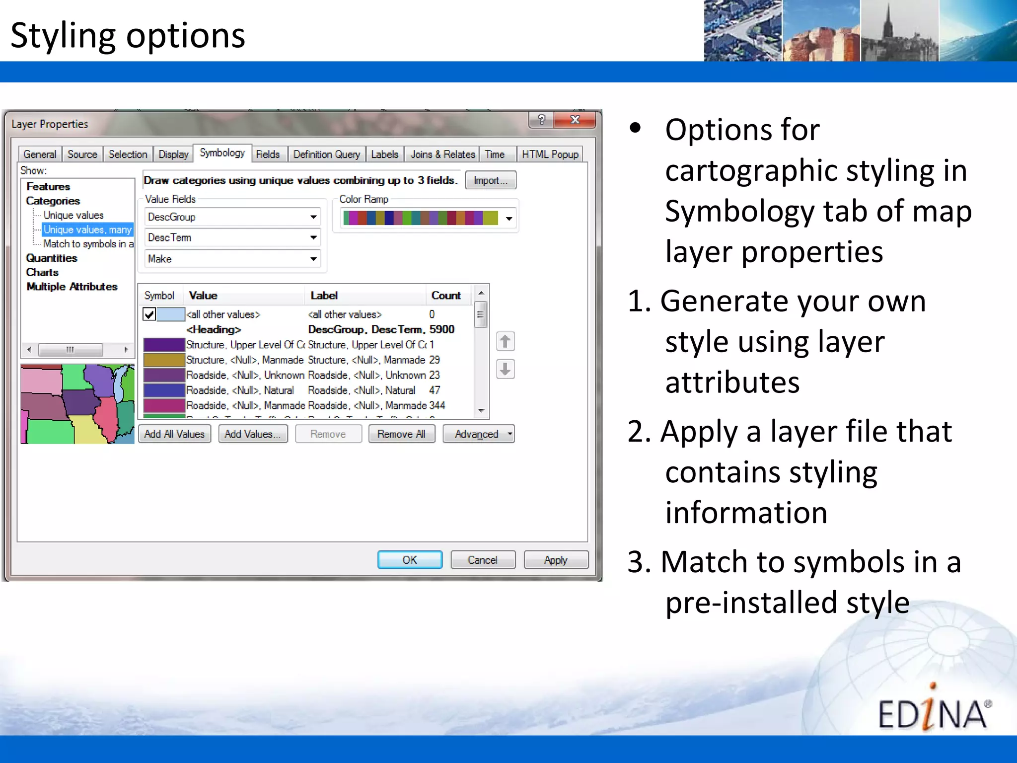 Styling options

                  • Options for
                     cartographic styling in
                     Symbology tab of map
                     layer properties
                  1. Generate your own
                     style using layer
                     attributes
                  2. Apply a layer file that
                     contains styling
                     information
                  3. Match to symbols in a
                     pre-installed style
 