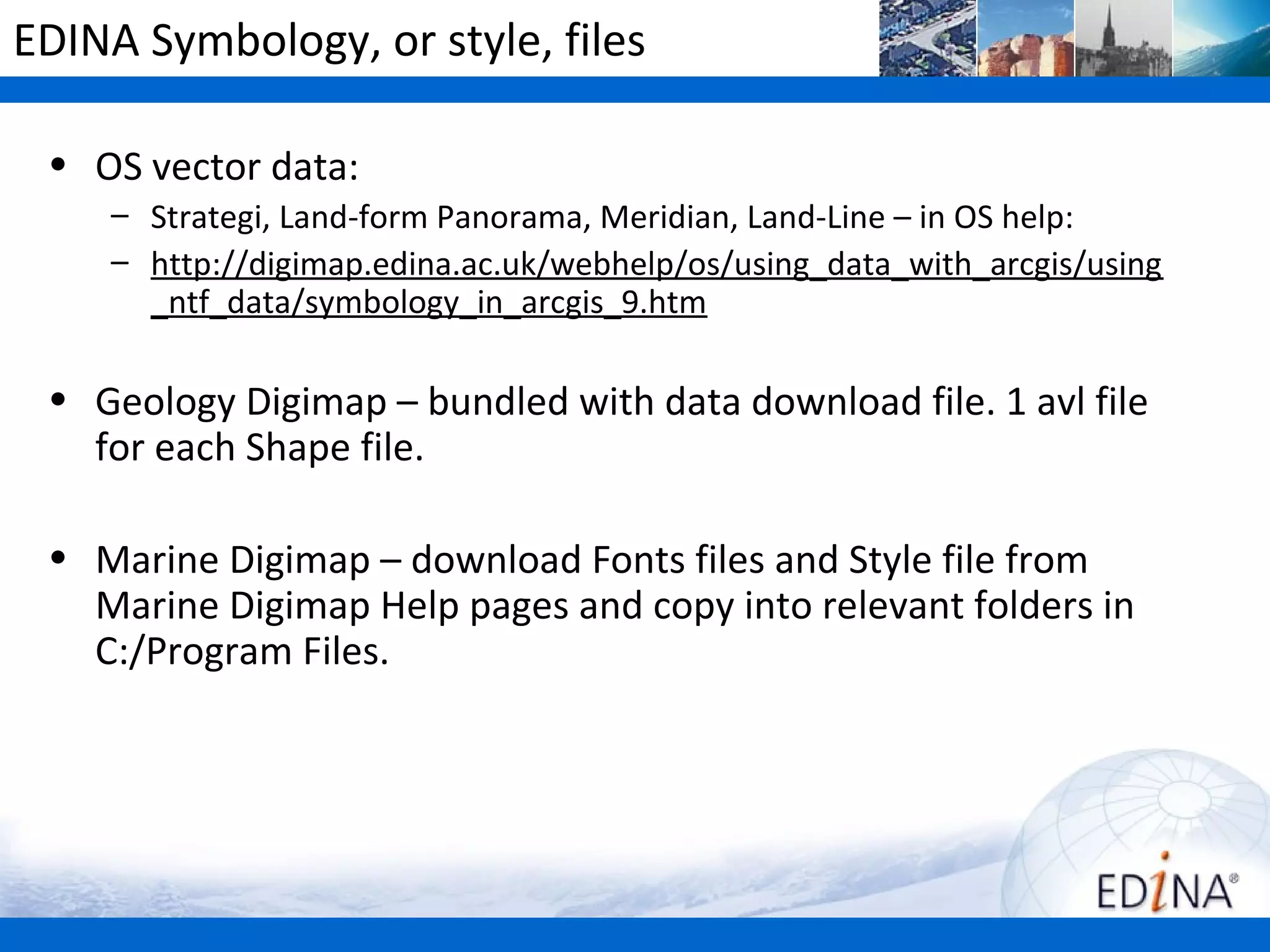 EDINA Symbology, or style, files

 • OS vector data:
    – Strategi, Land-form Panorama, Meridian, Land-Line – in OS help:
    – http://digimap.edina.ac.uk/webhelp/os/using_data_with_arcgis/using
      _ntf_data/symbology_in_arcgis_9.htm

 • Geology Digimap – bundled with data download file. 1 avl file
   for each Shape file.

 • Marine Digimap – download Fonts files and Style file from
   Marine Digimap Help pages and copy into relevant folders in
   C:/Program Files.
 