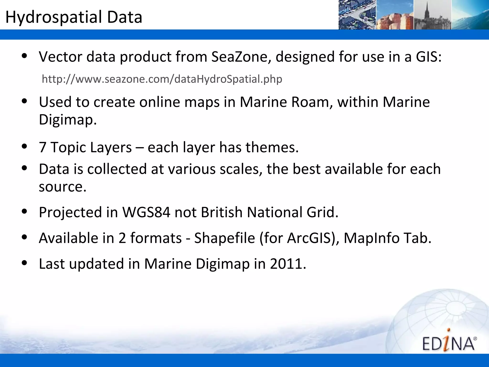 Hydrospatial Data
 • Vector data product from SeaZone, designed for use in a GIS:
    http://www.seazone.com/dataHydroSpatial.php
 • Used to create online maps in Marine Roam, within Marine
   Digimap.
 • 7 Topic Layers – each layer has themes.
 • Data is collected at various scales, the best available for each
   source.
 • Projected in WGS84 not British National Grid.
 • Available in 2 formats - Shapefile (for ArcGIS), MapInfo Tab.
 • Last updated in Marine Digimap in 2011.
 