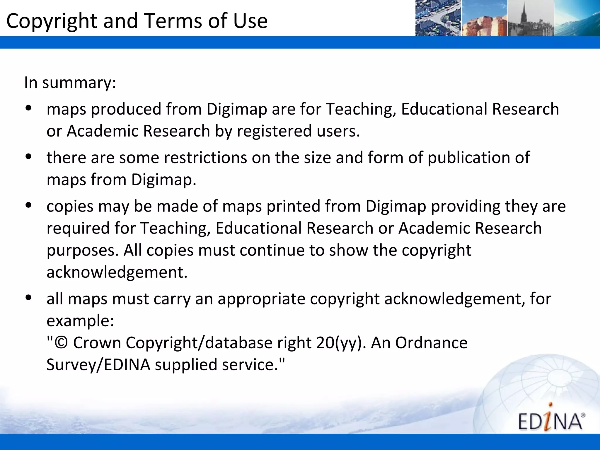 Copyright and Terms of Use

 In summary:
 • maps produced from Digimap Collections are for Teaching,
     Educational Research or Academic Research by registered users.
 • there are some restrictions on the size and form of publication of
     maps from Digimap.
 • copies may be made of maps printed from Digimap providing they are
     required for Teaching, Educational Research or Academic Research
     purposes. All copies must continue to show the copyright
     acknowledgement.
 • all maps must carry an appropriate copyright acknowledgement, for
     example:
     "© Crown Copyright/database right 20(yy). An Ordnance
     Survey/EDINA supplied service."
 