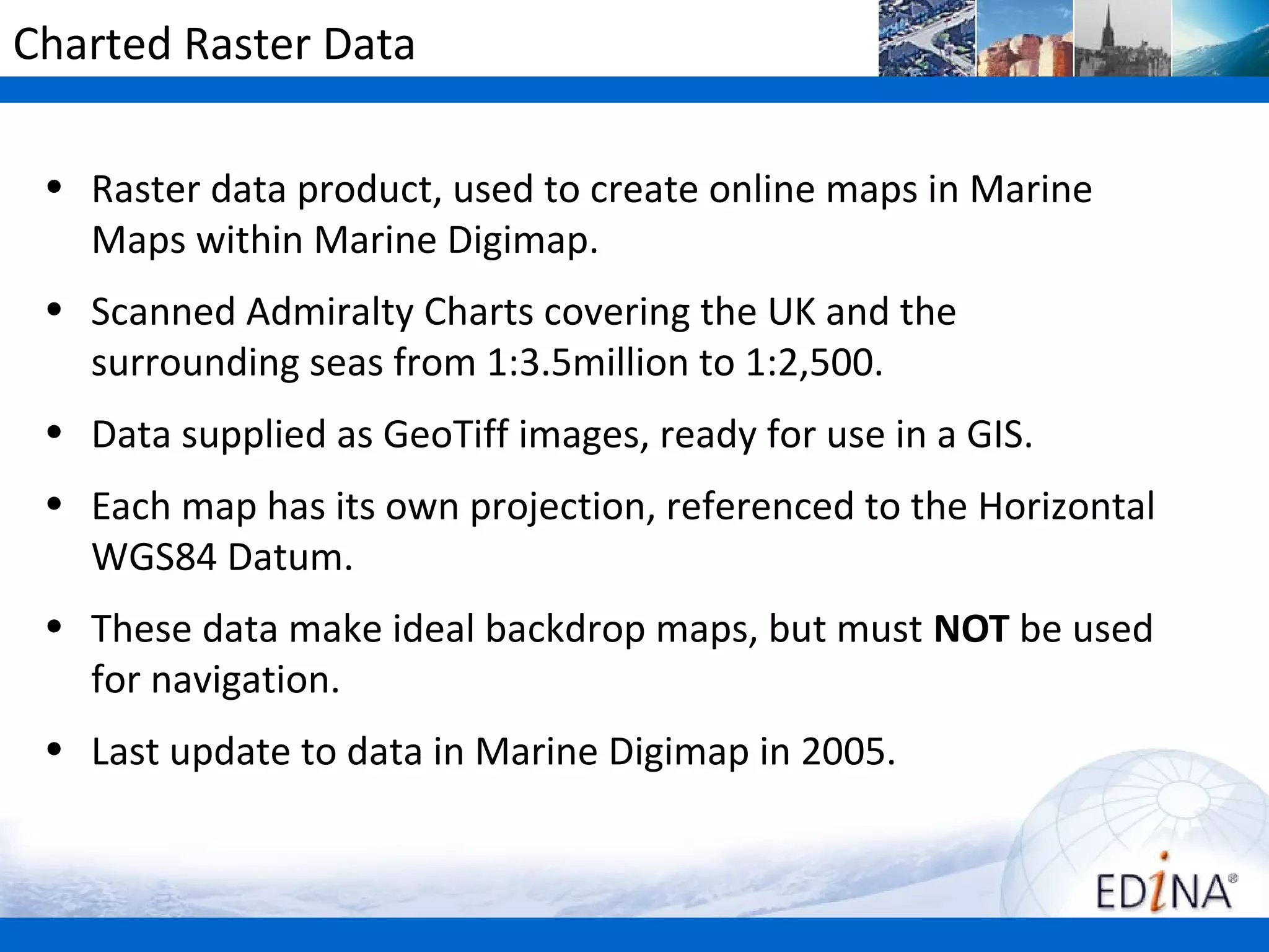 Charted Raster Data

 • Raster data product, used to create online maps in Marine
   Maps within Marine Digimap.
 • Scanned Admiralty Charts covering the UK and the
   surrounding seas from 1:3.5million to 1:2,500.
 • Data supplied as GeoTiff images, ready for use in a GIS.
 • Each map has its own projection, referenced to the Horizontal
   WGS84 Datum.
 • These data make ideal backdrop maps, but must NOT be used
   for navigation.
 • Last update to data in Marine Digimap in 2005.
 