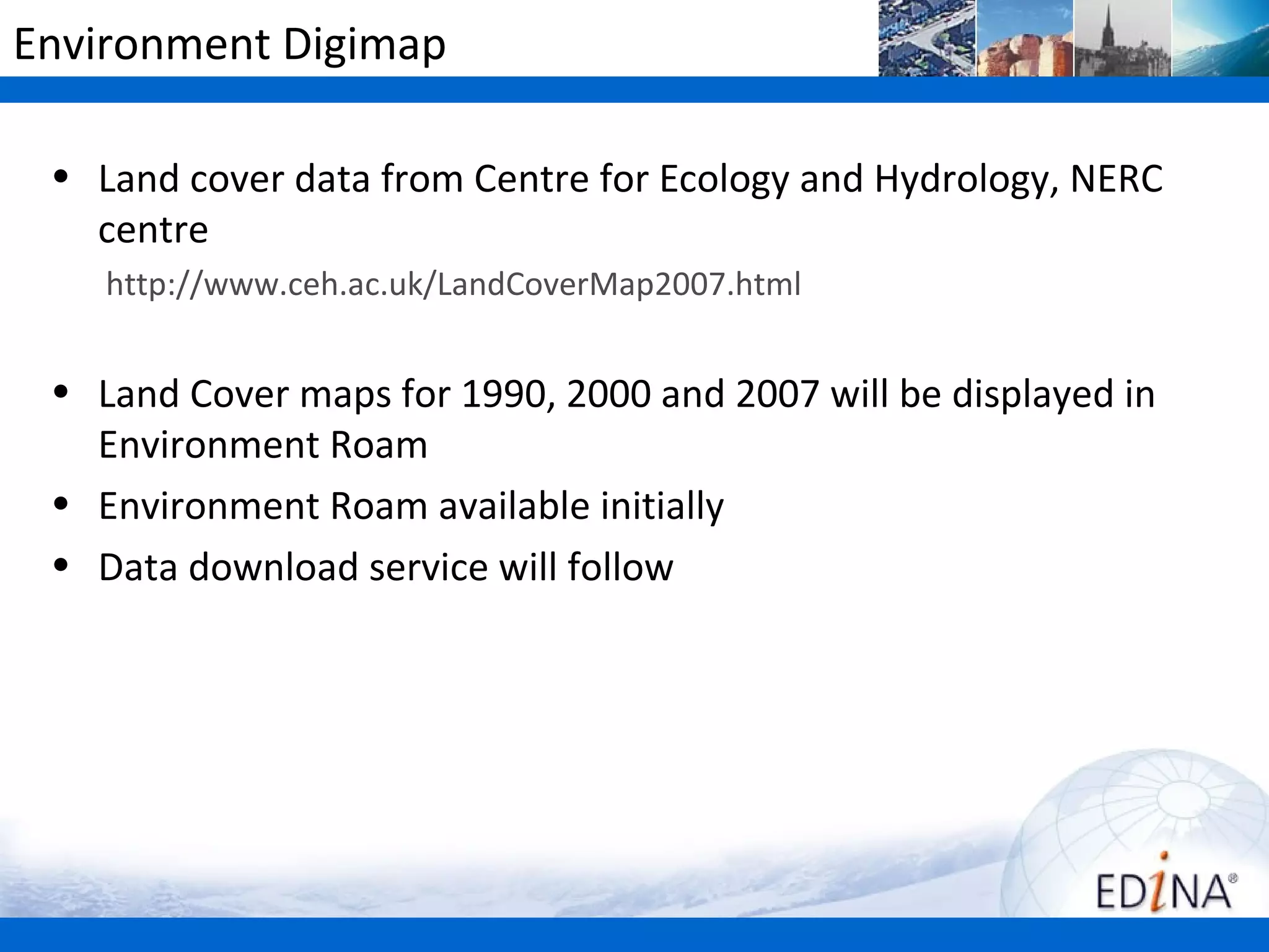 Environment Digimap

 • Land cover data from Centre for Ecology and Hydrology, NERC
   centre
    http://www.ceh.ac.uk/LandCoverMap2007.html


 • Land Cover maps for 1990, 2000 and 2007 will be displayed in
   Environment Roam
 • Environment Roam available initially
 • Data download service will follow
 