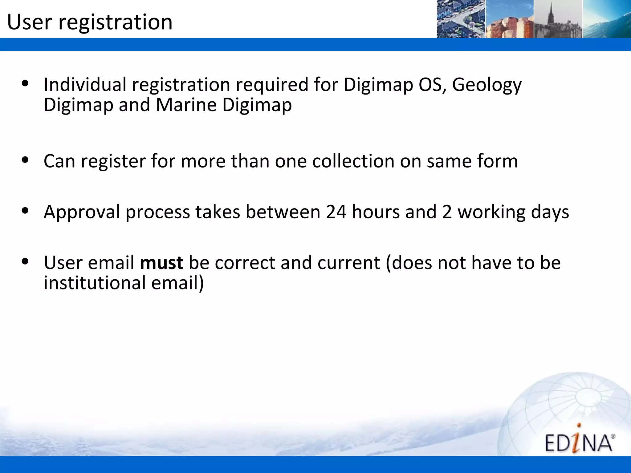 User registration

 • Individual registration required for Digimap OS, Geology
   Digimap and Marine Digimap

 • Can register for more than one collection on same form

 • Approval process takes between 24 hours and 2 working days

 • User email must be correct and current (does not have to be
   institutional email)
 