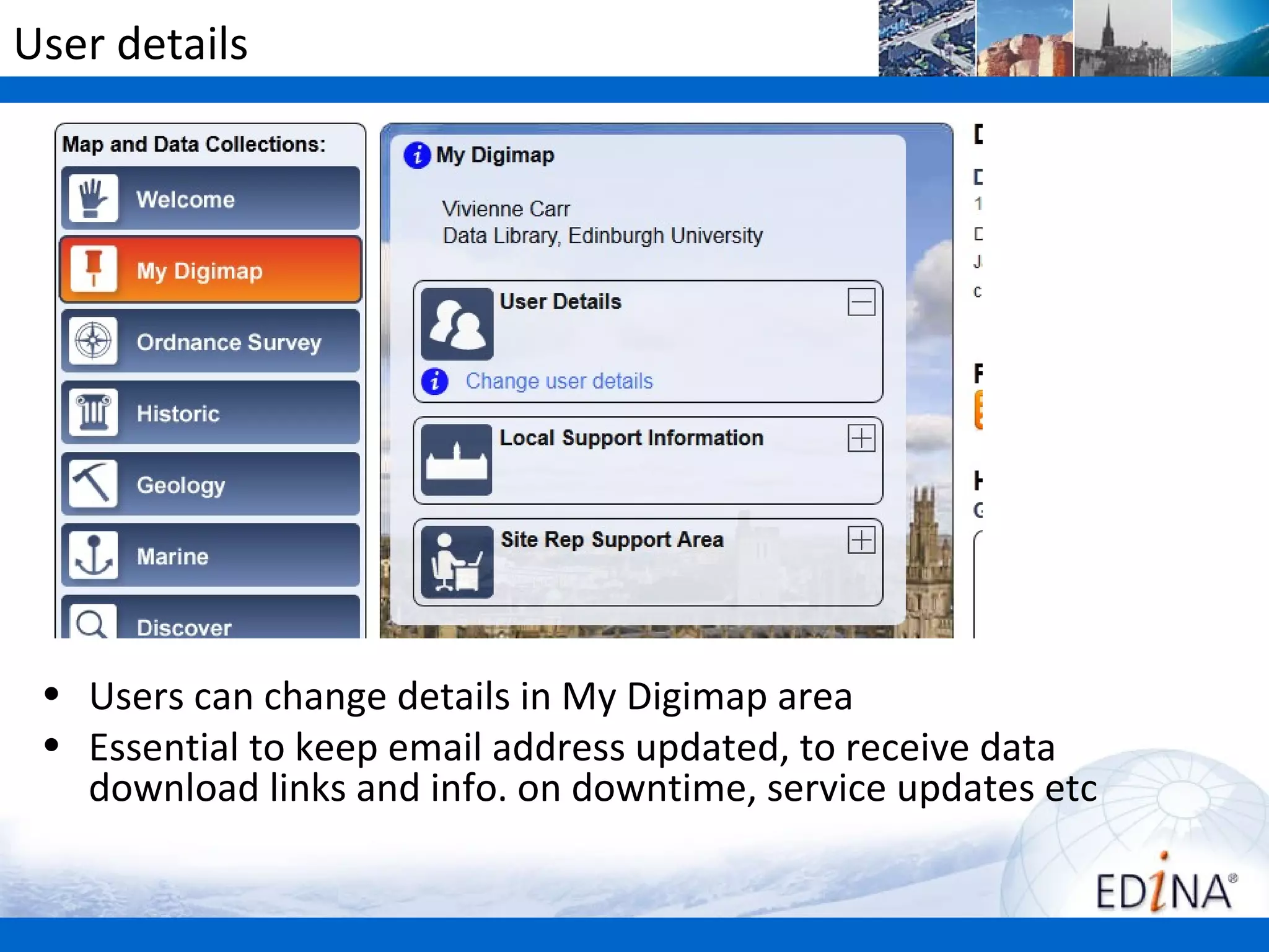 User details




 • Users can change details in My Digimap area
 • Essential to keep email address updated, to receive data
   download links and info. on downtime, service updates etc
 
