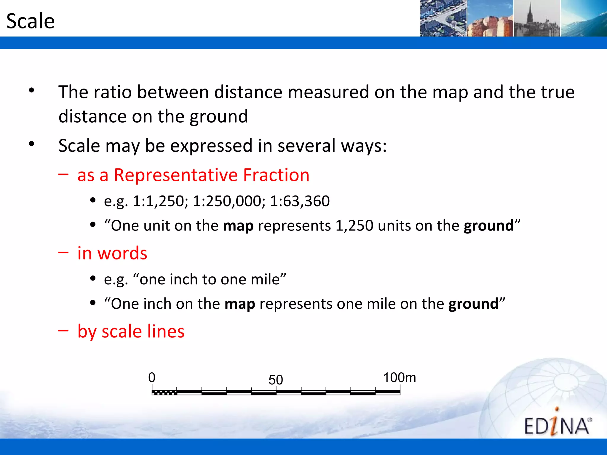 Scale

  •     The ratio between distance measured on the map and the true
        distance on the ground
  •     Scale may be expressed in several ways:
        – as a Representative Fraction
           • e.g. 1:1,250; 1:250,000; 1:63,360
           • “One unit on the map represents 1,250 units on the ground”
        – in words
           • e.g. “one inch to one mile”
           • “One inch on the map represents one mile on the ground”
        – by scale lines

                     0             50              100m
 