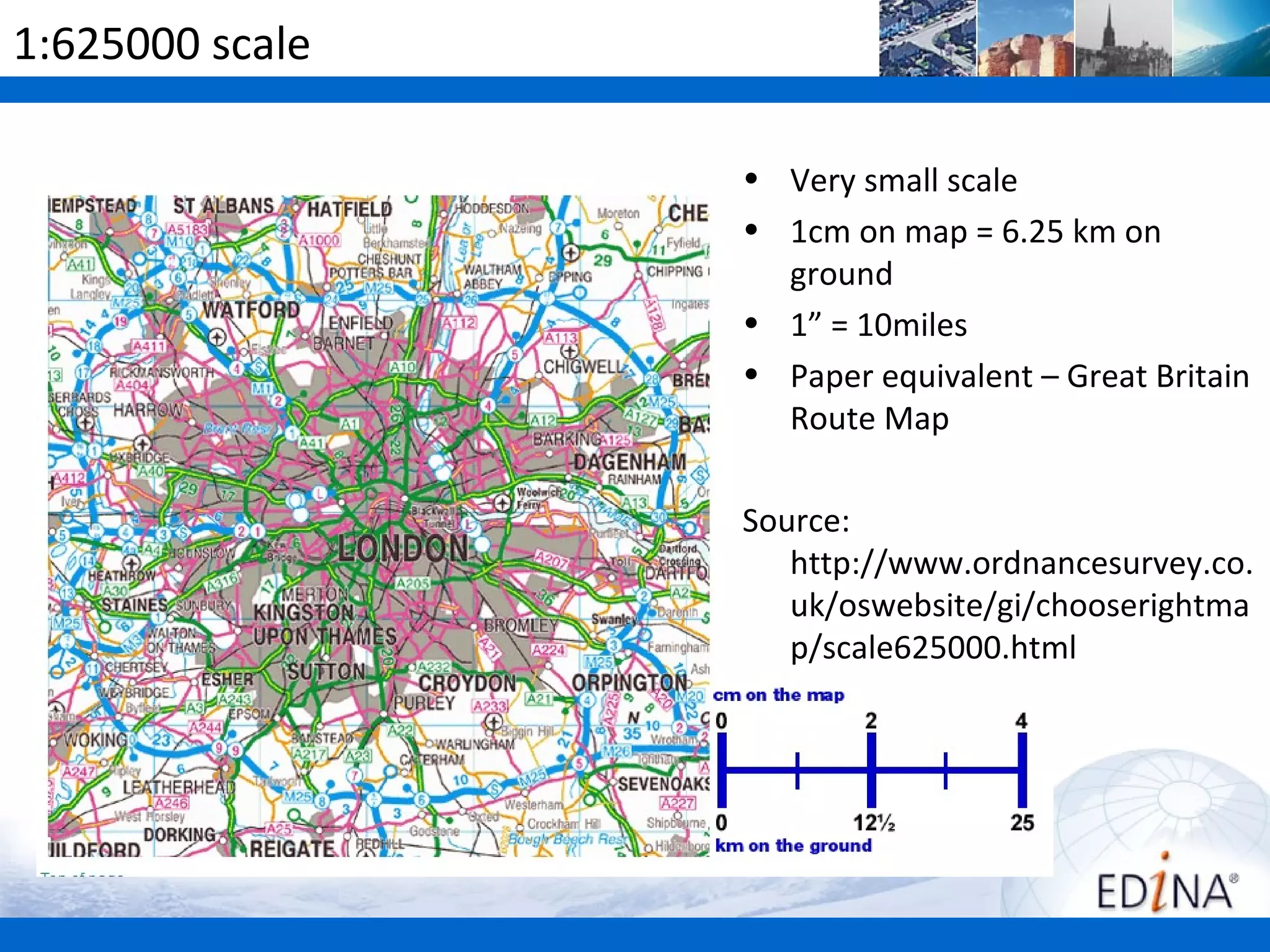 1:625000 scale

                 • Very small scale
                 • 1cm on map = 6.25 km on
                   ground
                 • 1” = 10miles
                 • Paper equivalent – Great Britain
                   Route Map

                 Source:
                    http://www.ordnancesurvey.co.
                    uk/oswebsite/gi/chooserightma
                    p/scale625000.html
 