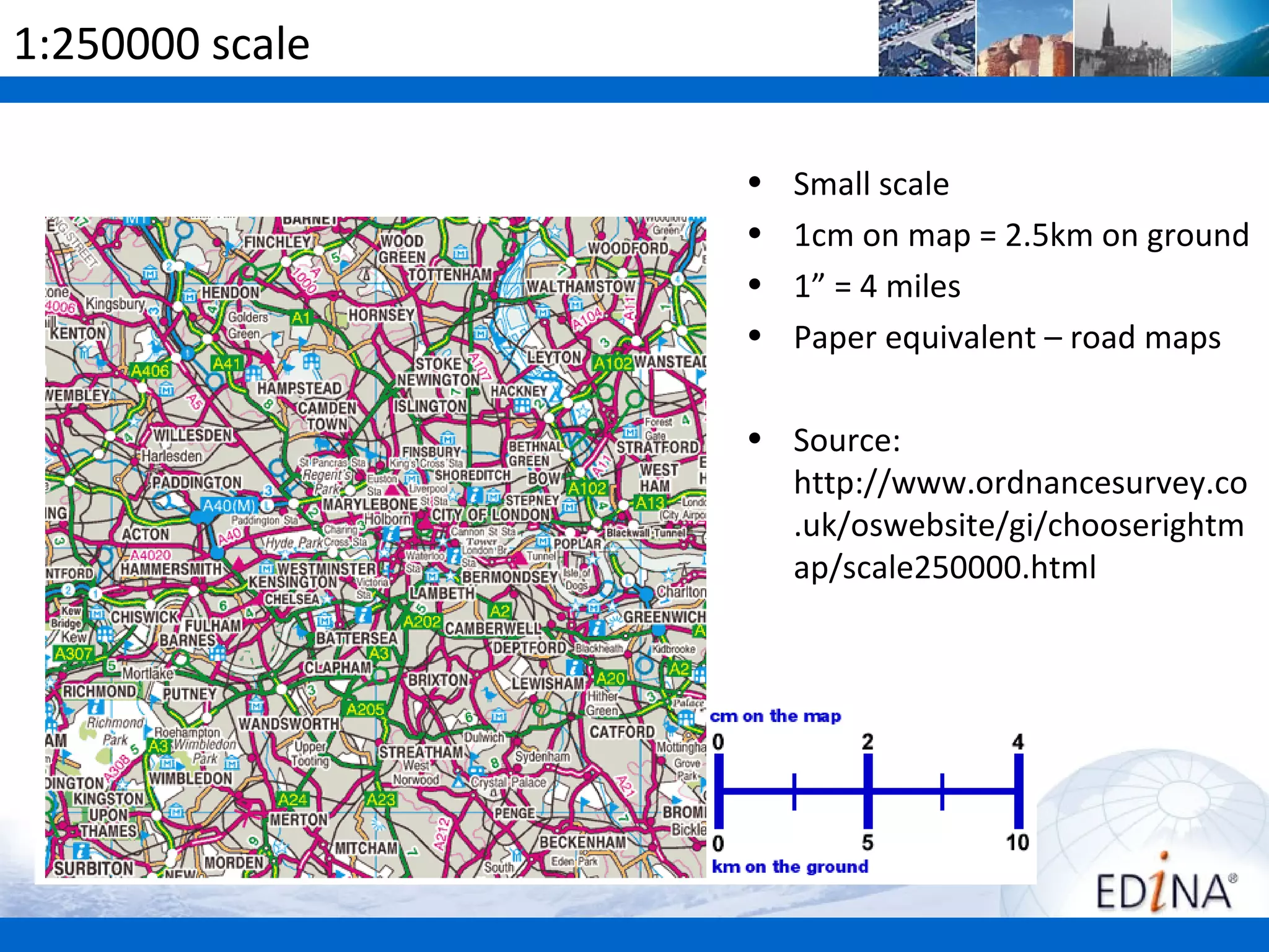 1:250000 scale

                 •   Small scale
                 •   1cm on map = 2.5km on ground
                 •   1” = 4 miles
                 •   Paper equivalent – road maps

                 • Source:
                   http://www.ordnancesurvey.co
                   .uk/oswebsite/gi/chooserightm
                   ap/scale250000.html
 