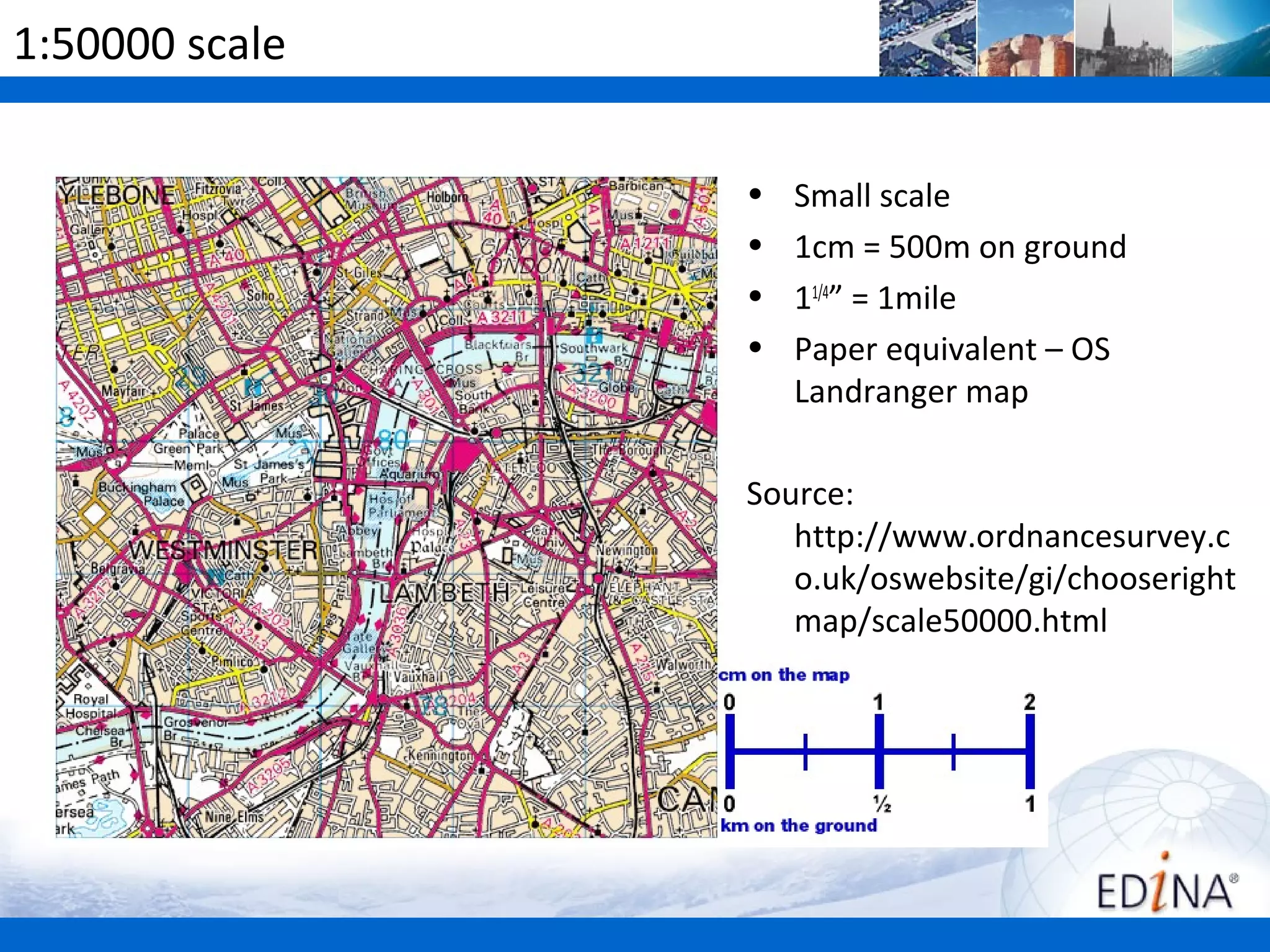 1:50000 scale

                •   Small scale
                •   1cm = 500m on ground
                •   11/4” = 1mile
                •   Paper equivalent – OS
                    Landranger map

                Source:
                   http://www.ordnancesurvey.c
                   o.uk/oswebsite/gi/chooseright
                   map/scale50000.html
 