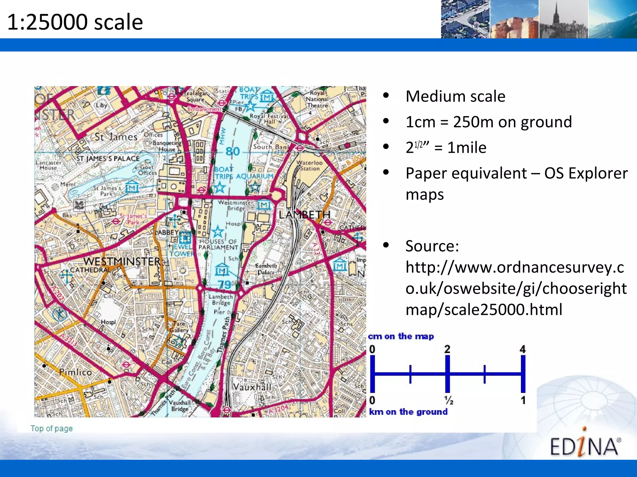 1:25000 scale

                •   Medium scale
                •   1cm = 250m on ground
                •   21/2” = 1mile
                •   Paper equivalent – OS Explorer
                    maps

                • Source:
                  http://www.ordnancesurvey.c
                  o.uk/oswebsite/gi/chooseright
                  map/scale25000.html
 