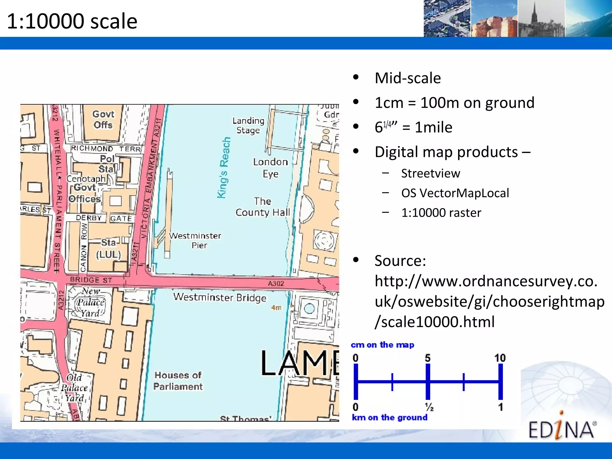 1:10000 scale

                •   Mid-scale
                •   1cm = 100m on ground
                •   61/4” = 1mile
                •   Digital map products –
                     – Streetview
                     – OS VectorMapLocal
                     – 1:10000 raster


                • Source:
                  http://www.ordnancesurvey.co.
                  uk/oswebsite/gi/chooserightmap
                  /scale10000.html
 