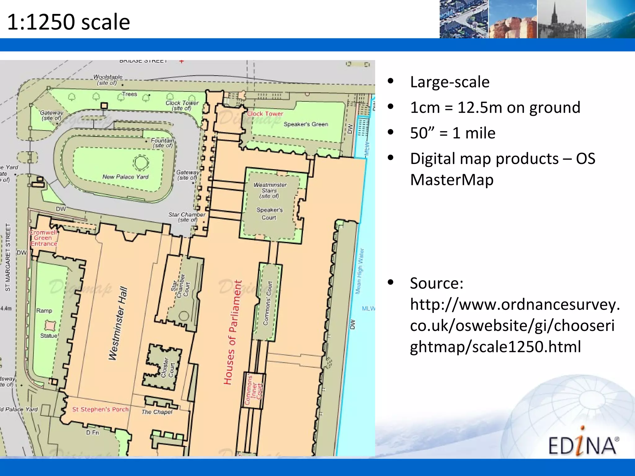 1:1250 scale

               •   Large-scale
               •   1cm = 12.5m on ground
               •   50” = 1 mile
               •   Digital map products – OS
                   MasterMap




               • Source:
                 http://www.ordnancesurvey.
                 co.uk/oswebsite/gi/chooseri
                 ghtmap/scale1250.html
 