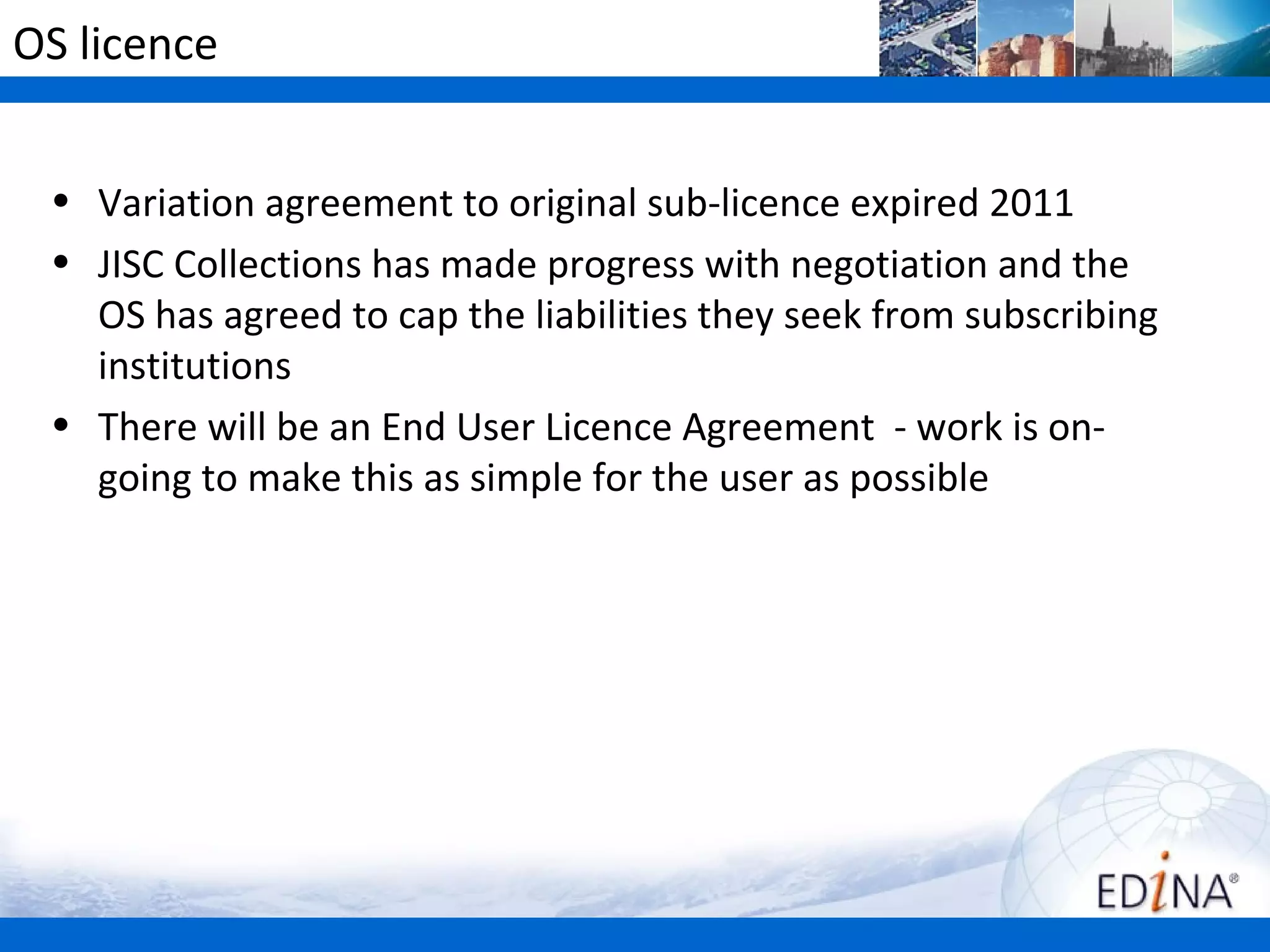 OS licence


 • Variation agreement to original sub-licence expired 2011
 • JISC Collections has made progress with negotiation and the
   OS has agreed to cap the liabilities they seek from subscribing
   institutions
 • There will be an End User Licence Agreement - work is on-
   going to make this as simple for the user as possible
 