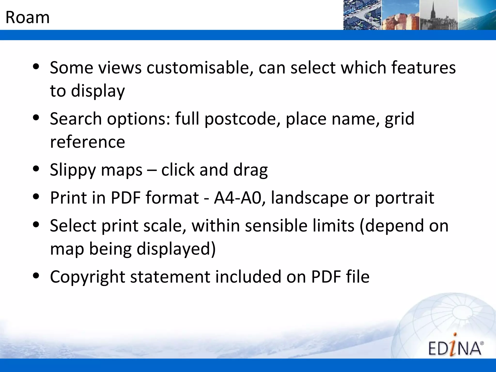 Roam

  • Some views customisable, can select which features
    to display
  • Search options: full postcode, place name, grid
    reference
  • Slippy maps – click and drag
  • Print in PDF format - A4-A0, landscape or portrait
  • Select print scale, within sensible limits (depend on
    map being displayed)
  • Copyright statement included on PDF file
 